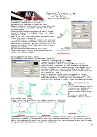 Vamos criar os blocos de portas e janelas.
Acionamos o comando block – (b <enter>).
Defina um nome para bloco, no nosso caso “porta”.
Clique o botão select objects, ira retornar para a tela gráfica
e selecione a nossa porta (todo o conjunto)<enter> para
confirmar seleção.
Clique no botão pick point para selecionar o ponto de base
que servira de ponto de inserção para nossa porta – clique
em endpoint em P1.
Obs:(se não criar o ponto base, quando precisarmos inserir
o bloco e ira inserir no ponto 0,0 .
– as vezes isso torna um problema pois some da nossa tela).
Tecle OK ou confirme com <enter> para finalizar. Note que
se clicarmos na nossa porta, ela é um bloco só e o ponto de
inserção parecerá com “grips”(quadradinho azul). Se quiser
pode deletar esse bloco.
Façamos a mesma coisa criando um bloco “janela”
(Selecionando todo o conjunto e ponto de base na parte
superior das linhas vermelhas).


Vamos agora inserir nossas portas
Enquandre com Zoom uma área que irá inserir a nossa porta.
                                      Acionamos o comando Insert (i <enter>
                                       ou pelo menu drop down (insert – block..) .
                                      Clique o botão Browse Procure o bloco porta em e tecle Ok.
                                      Veja que o bloco já esta preso no cursor esperando um ponto de
                                      inserção no desenho, como posição da nossa porta não está correta
                                      para o ponto da parede – clicamos utilizando a função DYN a seta
                                      Down até a opção Rotate – confirme com <enter> - entre com o valor
                                      de rotação de 90 <enter>.
                                      Agora já rotacionada leve ate canto interno da parede e clique
                                      endpoint. Veja que o bloco da porta fará a “boneca da parede” e as
                                      linhas da base da porta servirão para corte do vão da porta. (Utilize o
                                      comando Trim – selecione as linhas P1 e P2 e retire as linhas internas)

                                                                             Agora vamos inserir uma das
                                                                             janelas:
                                                                             1- Acionamos novamente o Insert
                                                                             – selecionamos o bloco janelas e
                                                                             clicamos no meio da parede
                                                                             interna utilizando o midpoint em
                                                                             P1.
                                                                             2- Acionamos o comando
                                                                             Explode para separar os blocos –
clique sobre a janela e enter.
3- Agora utilize o comando TRim e corte o vão da janela como no desenho.
4- Utilize o comando Move e mova a janela para para o vão que foi aberto.




Justificativa: Você pode perguntar o porque de cortar a parede e colocar a janela, já que poderíamos fixar a
janela direto na parede – só que se fizermos isso a linha parede estará por baixo da linha da janela, como por
padrão a linha da janela é mais fina que a parede, poderemos ter um efeito indesejável de uma linha fina sobre
uma grossa na conclusão de nossa impressão de nossa planta.
                                                                                                            60
 