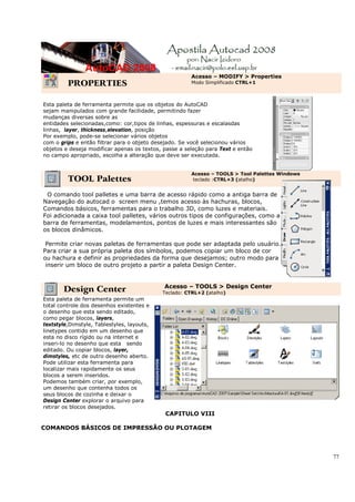 Acesso – MODIFY > Properties
         PROPERTIES                                    Modo Simplificado CTRL+1



Esta paleta de ferramenta permite que os objetos do AutoCAD
sejam manipulados com grande facilidade, permitindo fazer
mudanças diversas sobre as
entidades selecionadas,como: cor,tipos de linhas, espessuras e escalasdas
linhas, layer, thickness,elevation, posição
Por exemplo, pode-se selecionar vários objetos
com o grips e então filtrar para o objeto desejado. Se você selecionou vários
objetos e deseja modificar apenas os textos, passe a seleção para Text e então
no campo apropriado, escolha a alteração que deve ser executada.


                                                       Acesso – TOOLS > Tool Palettes Windows
         TOOL Palettes                                 teclado :CTRL+3 (atalho)


 O comando tool palletes e uma barra de acesso rápido como a antiga barra de
Navegação do autocad o screen menu ,temos acesso às hachuras, blocos,
Comandos básicos, ferramentas para o trabalho 3D, como luzes e materiais.
Foi adicionada a caixa tool palletes, vários outros tipos de configurações, como a da
barra de ferramentas, modelamentos, pontos de luzes e mais interessantes são
os blocos dinâmicos.

 Permite criar novas paletas de ferramentas que pode ser adaptada pelo usuário.
Para criar a sua própria paleta dos símbolos, podemos copiar um bloco de cor
ou hachura e definir as propriedades da forma que desejamos; outro modo para
 inserir um bloco de outro projeto a partir a paleta Design Center.


                                             Acesso – TOOLS > Design Center
       Design Center                        Teclado: CTRL+2 (atalho)
Esta paleta de ferramenta permite um
total controle dos desenhos existentes e
o desenho que esta sendo editado,
como pegar blocos, layers,
textstyle,Dimstyle, Tablestyles, layouts,
linetypes contido em um desenho que
esta no disco rígido ou na internet e
inseri-lo no desenho que esta sendo
editado. Ou copiar blocos, layer,
dimstyles, etc de outro desenho aberto.
Pode utilizar esta ferramenta para
localizar mais rapidamente os seus
blocos a serem inseridos.
Podemos também criar, por exemplo,
um desenho que contenha todos os
seus blocos de cozinha e deixar o
Design Center explorar o arquivo para
retirar os blocos desejados.
                                             CAPITULO VIII

COMANDOS BÁSICOS DE IMPRESSÃO OU PLOTAGEM




                                                                                                77
 