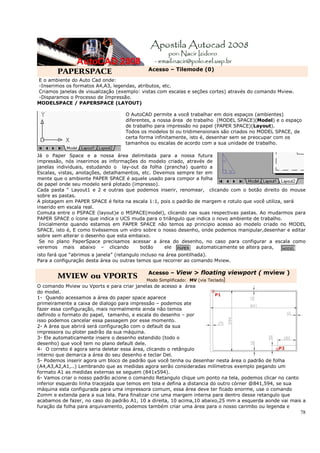 Acesso – Tilemode (0)
        PAPERSPACE
E o ambiente do Auto Cad onde:
-Inserimos os formatos A4,A3, legendas, atributos, etc.
Criamos janelas de visualização (exemplo: vistas com escalas e seções cortes) através do comando Mview.
-Disparamos o Processo de Impressão.
MODELSPACE / PAPERSPACE (LAYOUT)

                                   O AutoCAD permite a você trabalhar em dois espaços (ambientes)
                                   diferentes, a nossa área de trabalho (MODEL SPACE)(Model) e o espaço
                                   de trabalho para impressão no papel (PAPER SPACE)(Layout).
                                   Todos os modelos bi ou tridimensionais são criados no MODEL SPACE, de
                                   certa forma infinitamente, isto é, desenhar sem se preocupar com os
                                   tamanhos ou escalas de acordo com a sua unidade de trabalho.

Já o Paper Space e a nossa área delimitada para a nossa futura
impressão, nós inserimos as informações do modelo criado, através de
janelas individuais, estudando o lay-out da folha (prancha) quanto a
Escalas, vistas, anotações, detalhamentos, etc. Devemos sempre ter em
mente que o ambiente PAPER SPACE é aquele usado para compor a folha
de papel onde seu modelo será plotado (impresso).
Cada pasta “ Layout1 e 2 e outras que podemos inserir, renomear, clicando com o botão direito do mouse
sobre as pastas.
A plotagem em PAPER SPACE é feita na escala 1:1, pois o padrão de margem e rotulo que você utiliza, será
inserido em escala real.
Comuta entre o PSPACE (layout)e o MSPACE(model), clicando nas suas respectivas pastas. Ao mudarmos para
PAPER SPACE o ícone que indica o UCS muda para o triângulo que indica o novo ambiente de trabalho.
 Inicialmente quando estamos em PAPER SPACE não temos ap principio acesso ao modelo criado no MODEL
SPACE, isto é, E como tivéssemos um vidro sobre o nosso desenho, onde podemos manipular,desenhar e editar
sobre sem alterar o desenho que esta embaixo.
 Se no plano PaperSpace precisamos acessar a área do desenho, no caso para configurar a escala como
veremos mais abaixo – clicando            botão     ele         automaticamente se altera para,
isto fará que “abrimos a janela” (retangulo incluso na área pontilhada).
Para a configuração desta área ou outras temos que recorrer ao comando Mview.

                                            Acesso – View > floating viewport ( mview )
        MVIEW ou VPORTS                    Modo Simplificado: MV (via Teclado)
O comando Mview ou Vports e para criar janelas de acesso a área
do model.
1- Quando acessamos a área do paper space aparece
primeiramente a caixa de dialogo para impressão – podemos ate
fazer essa configuração, mais normalmente ainda não temos
definido o formato do papel, tamanho, e escala do desenho – por
isso podemos cancelar essa passagem por esse momento.
2- A área que abrirá será configuração com o default da sua
impressora ou ploter padrão da sua máquina.
3- Ele automaticamente insere o desenho estendido (todo o
desenho) que você tem no plano default dele.
4- O correto é agora seria deletar essa área, clicando o retângulo
interno que demarca a área do seu desenho e teclar Del.
5- Podemos inserir agora um bloco de padrão que você tenha ou desenhar nesta área o padrão de folha
(A4,A3,A2,A1,..) Lembrando que as medidas agora serão consideradas milímetros exemplo pegando um
formato A1 as medidas externas se seguem (841x594).
6- Vamos criar o nosso padrão acione o comando Retangulo clique um ponto na tela, podemos clicar no canto
inferior esquerdo linha tracejada que temos em tela e defina a distancia do outro córner @841,594, se sua
máquina esta configurada para uma impressora comum, essa área deve ter ficado enorme, use o comando
Zomm e extenda para a sua tela. Para finalizar crie uma margem interna para dentro desse retangulo que
acabamos de fazer, no caso do padrão A1, 10 a direita, 10 acima,10 abaixo,25 mm a esquerda aonde vai mais a
furação da folha para arquivamento, podemos também criar uma área para o nosso carimbo ou legenda e
                                                                                                          78
 