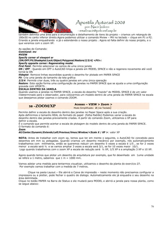 também delimita uma área para a enumeração e detalhamento de itens do projeto – criamos um retangulo de
180x50 no canto inferior direito.Agora podemos utilizar o comando Mview – MV no teclado – clique em P1 a P2.
Criando a janela enquadrando e já o estendendo o nosso projeto . Agora só falta definir do nosso projeto, e o
que veremos com o zoom XP.

As opções do Comando:
Command: mv
MVIEW
Specify corner of viewport or
[ON/OFF/Fit/Shadeplot/Lock/Object/Polygonal/Restore/2/3/4] <Fit>:
Specify opposite corner: Regenerating model.
First Point: Permite selecionar os cantos de uma única janela
ON / OFF : Quando em OFF o AutoCAD limpa a janela em MODEL SPACE e não a regenera novamente até você
torná-la ON
Hideplot: Remove linhas escondidas quando o desenho for plotado em PAPER SPACE
Fit: Cria uma janela do tamanho da tela gráfica
2/3/4: Permite criar duas, três ou quatro janelas em uma única operação
Restore: Esta opção forma uma configuração de janelas no PAPER SPACE que se ajusta a uma configuração
gravada com VPORTS .
ESCALA DENTRO DA JANELA
Quando usamos a janelas no PAPER SPACE, a escala do desenho “trazido” do MODEL SPACE é de um valor
indeterminado para o observador, para colocarmos um modelo dentro de uma janela do PAPER SPACE na escala
que desejamos plotar usamos o comando ZOOM.

                                             Acesso – VIEW > Zoom >
        58 –ZOOM/XP
                                            Modo Simplificado: Z (via Teclado)

Permite definir a escala do desenho dentro das janelas no Paper Space após a sua criação.
Após definirmos o tamanho REAL do formato do papel (folha Padrão) Podemos variar a escala do
desenho dentro das janelas previamente criadas. A partir do comando Zoom, utilizamos o XP para
definir a escala.
É o comando que permite acertar a escala de plotagem do modelo dentro de uma janela do PAPER SPACE.
O formato do comando é:
Zoom
All/Center/Dynamic/Extends/Left/Previous/Vmax/Window/<Scale X / XP >: valor XP

NOTA: Antes de trabalhar com zoom xp, temos que ter em mente o seguinte, o AutoCAD foi concebido para
desenhos em mm ou polegadas. Quando criamos um desenho mecânico por exemplo, nós automaticamente
trabalhamos com milímetros, então se queremos reduzir um desenho 5 vezes a escala é 1/5 , se for 2 vezes
menor a escala será ½ e se vamos ampliar 3 vezes a escala será 3/1, se for 10 vezes maior 10/1.
 Logo quando trabalhamos com o zoom XP a escala de redução será ½ XP, 1/5 XP e a ampliação 3 XP e 10 XP.

Agora quando temos que plotar um desenho de arquitetura por exemplo, que foi desenhado em 1uma unidade
se refere a 1 metro, sabemos que 1 m = 1000 mm.

Vamos adotar uma medida para tentarmos visualizar, utilizamos o desenho da planta do exercício 27.
 Por exemplo vamos trabalhar com a medida de 7 metros.

        Clique na pasta Layout – Ele abrirá a Caixa de impressão – neste momento não precisamos configurar a
impressora ou a plotter, pode fechar o quadro de dialogo. Automaticamente ele já enquadra o seu desenho na
área delimitada.
Clique no botão PAPER na Barra de Status e ele mudará para MODEL e abrirá a janela para nossa planta, como
se segue abaixo:




                                                                                                           79
 