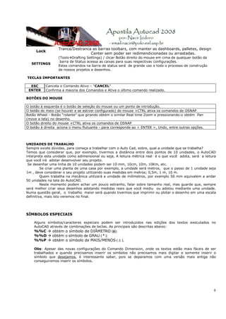 Tranca/Destranca as barras toolbars, com manter as dashboards, palletes, design
     Lock
                                   Center sem poder ser redimendicionadas ou arrastadas.
                   (Tools Drafting Settings) / clicar Botão direito do mouse em cima de qualquer botão da
                    barra de Status acessa as caixas para suas respectivas configurações.
   SETTINGS
                   Estes comandos na barra de status será de grande uso e todo o processo de construção
                   de nossos projetos e desenhos.

TECLAS IMPORTANTES

  ESC       Cancela o Comando Ativo – “CANCEL”
 ENTER      Confirma a maioria dos Comandos e Ativa o último comando realizado.

BOTÕES DO MOUSE

O botão à esquerda é o botão de seleção do mouse ou um ponto de introdução.
O botão do meio (se houver e se estiver configurado) do mouse +CTRL ativa os comandos de OSNAP
Botão Wheel - Botão “rolante” que girando obtém o similar Real time Zoom e pressionando-o obtém Pan
(move a tela) no desenho.
O botão direito do mouse +CTRL ativa os comandos de OSNAP
O botão à direita aciona o menu flutuante - para corresponde ao < ENTER >, Undo, entre outras opções.




UNIDADES DE TRABALHO
Sempre existe dúvidas, para começa a trabalhar com o Auto Cad, sobre, qual a unidade que se trabalha?
Temos que considerar que, por exemplo, tivermos a distância entre dois pontos de 10 unidades, o AutoCAD
interpreta esta unidade como adimensional ou seja, A leitura métrica real é o que você adota, será a leitura
que você irá adotar desenvolver seu projeto.
 Se desenhar uma linha de 10 unidades podem ser 10 mm, 10cm, 10m, 10Km, etc.
         Se criar uma planta de uma casa por exemplo, a unidade será metros, que o passo de 1 unidade seja
1m , deve considerar o seu projeto utilizando suas medidas em metros; 0,5m, 1 m, 10 m.
         Quem trabalha na mecânica utilizará a unidade de milímetros, por exemplo 50 mm equivalem a andar
50 unidades na tela do AutoCAD.
         Neste momento podem achar um pouco estranho, falar sobre tamanho real, mas guarde que, sempre
será melhor criar seus desenhos adotando medidas reais que você mediu ou adotou mediante uma unidade.
Numa questão geral, o trabalho maior será quando tivermos que imprimir ou plotar o desenho em uma escala
definitiva, mais isto veremos no final.




SÍMBOLOS ESPECIAIS

    Alguns símbolos/caracteres especiais podem ser introduzidos nas edições dos textos executados no
    AutoCAD através de combinações de teclas. As principais são descritas abaixo:
    %%C        obtém o símbolo de DIÂMETRO (φ);
    %%D        obtém o símbolo de GRAU ( º );
    %%P        obtém o símbolo de MAIS/MENOS ( ± ),

    Obs: Apesar das novas configurações do Comando Dimension, onde os textos estão mais fáceis de ser
    trabalhados e quando precisamos inserir os símbolos não precisamos mais digitar e somente inserir o
    símbolo que desejamos, é interessante saber, pois se deparamos com uma versão mais antiga não
    conseguiremos inserir os símbolos.




                                                                                                            8
 