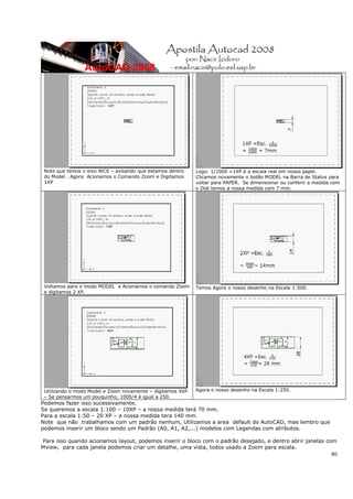 Note que temos o eixo WCS – avisando que estamos dentro    Logo: 1/1000 =1XP é a escala real em nosso papel.
 do Model . Agora Acionamos o Comando Zoom e Digitamos      Clicamos novamente o botão MODEL na Barra de Status para
 1XP                                                        voltar para PAPER. Se dimensionar ou conferir a medida com
                                                            o Dist temos a nossa medida com 7 mm.




 Voltamos para o modo MODEL e Acionamos o comando Zoom      Temos Agora o nosso desenho na Escala 1:500.
 e digitamos 2 XP.




 Utilizando o modo Model e Zoom novamente – digitamos 4XP   Agora o nosso desenho na Escala 1:250.
 – Se pensarmos um pouquinho, 1000/4 é igual a 250.
Podemos fazer isso sucessivamente.
Se queremos a escala 1:100 – 10XP – a nossa medida terá 70 mm.
Para a escala 1:50 – 20 XP – a nossa medida tera 140 mm.
Note que não trabalhamos com um padrão nenhum, Utilizamos a area default do AutoCAD, mas lembro que
podemos inserir um bloco sendo um Padrão (A0, A1, A2,...) modelos com Legendas com atributos.

Para isso quando acionamos layout, podemos inserir o bloco com o padrão desejado, e dentro abrir janelas com
Mview, para cada janela podemos criar um detalhe, uma vista, todos usado a Zoom para escala.
                                                                                                                  80
 