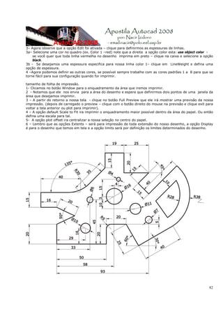 3– Agora observe que a opção Edit foi ativada – clique para definirmos as espessuras de linhas.
3a– Selecione uma cor no quadro (ex. Color 1 –red) note que a direita a opção color esta: use object color -
    se você quer que toda linha vermelha no desenho imprima em preto – clique na caixa e selecione a opção
    black.
3b - Se desejamos uma espessura especifica para nossa linha color 1– clique em LineWeight e defina uma
opção de espessura.
4 –Agora podemos definir as outras cores, se possível sempre trabalhe com as cores padrões 1 a 8 para que se
torne fácil para sua configuração quando for imprimir.

tamanho de folha de impressão.
1- Clicamos no botão Window para o enquadramento da área que iremos imprimir.
2 - Notamos que ele nos envia para a área do desenho e espera que definirmos dois pontos de uma janela da
área que desejamos imprimir.
3 – A partir do retorno a nossa tela - clique no botão Full Preview que ele irá mostrar uma previsão da nossa
impressão. (depois de carregado o preview – clique com o botão direito do mouse na previsão e clique exit para
voltar a tela anterior ou plot para imprimir).
4 – A opção default Scale to Fit ira imprimir o enquadramento maior possível dentro da área do papel. Ou então
defina uma escala para tal.
5- A opção plot offset ira centralizar a nossa seleção no centro do papel.
6 – Lembro que as opções Extents – será para impressão de toda extensão do nosso desenho, a opção Display
é para o desenho que temos em tela e a opção limits será por definição os limites determinados do desenho.




                                                                                                           82
 