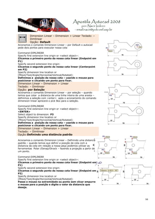 Dimension Linear – Dimension > Linear Teclado: –
         Dimlinear
         Opção: Default
Acionamos o comando Dimension Linear – por Default o autocad
pede dois pontos para executar nossa cota

Command:DIMLINEAR
Specify first extension line origin or <select object>:
Clicamos o primeiro ponto da nossa cota linear (Endpoint em
P1)
Specify second extension line origin:
Clicamos o segundo ponto da nossa cota linear (Centerpoint
em P2)
Specify dimension line location or
[Mtext/Text/Angle/Horizontal/Vertical/Rotated]:
Definimos a posição da nossa cota – usando o mouse para
posicionar e clicando um ponto para fixar.
Dimension Linear – Dimension > Linear
Teclado: – Dimlinear
Opção: por Seleção
Acionamos o comando Dimension Linear – por seleção – quando
temos que cotar a distancia de uma linha inteira de uma aresta –
definimos a seleção com <enter> após o acionamento do comando
dimension linear aprecerá o pick Box para a seleção.

Command:DIMLINEAR
Specify first extension line origin or <select object>:
<ENTER>
Select object to dimension: P3
Specify dimension line location or
[Mtext/Text/Angle/Horizontal/Vertical/Rotated]:
Definimos a posição da nossa cota – usando o mouse para
posicionar e clicando um ponto para fixar.
Dimension Linear – Dimension > Linear
Teclado: – Dimlinear
Opção:Definindo uma distância padrão

Acionamos o comando Dimension Linear – Definindo uma distancia
padrão – quando temos que definir a posição de cota com a
distancia da cota em relação a nossa peça podemos utilizar as
ferramentas Polar /Osnap/Otrack – fazendo a projeção a partir de
um ponto.

Command:DIMLINEAR
Specify first extension line origin or <select object>:
Clicamos o primeiro ponto da nossa cota linear (Endpoint em
P1)
Specify second extension line origin:
Clicamos o segundo ponto da nossa cota linear (Endpoint em
P2)
Specify dimension line location or
[Mtext/Text/Angle/Horizontal/Vertical/Rotated]:
Passe o mouse na extremidade ou ponto sem clicar empurre
o mouse para a posição e digite o valor da distancia que
deseja.




                                                                   84
 