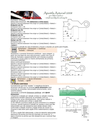 Command: DIMBASE
Select base dimension: P1 (Selecione a linha base)
Specify a second extension line origin or [Undo/Select] <Select>:
Endpoint em P2
Dimension text = 25
Specify a second extension line origin or [Undo/Select] <Select>:
Endpoint em P3
Dimension text = 30
Specify a second extension line origin or [Undo/Select] <Select>:
Endpoint em P4
Dimension text = 47
Specify a second extension line origin or [Undo/Select] <Select>:
Center em P5
Dimension text = 70
Specify a second extension line origin or [Undo/Select] <Select>:
<enter>
Definimos a posição da cota arrastando o mouse e clicando um ponto para fixação.
          Dimension – Dimension > Continue
          Teclado: – Dimcont

Acionamos o comando Dimension continue – para cotagem a
partir de uma base de uma cota já pronta, a partir da a sua 2º
linha de chamada e seqüencialmente vem clicando os pontos
referentes a novas cotas no mesmo alinhamento da primeira.
Command:DIMCONT
Select continued dimension:
Specify a second extension line origin or [Undo/Select] <Select>:
Dimension text = 10
Specify a second extension line origin or [Undo/Select] <Select>:
Dimension text = 5
Specify a second extension line origin or [Undo/Select] <Select>:
Dimension text = 17
Specify a second extension line origin or [Undo/Select] <Select>:
Dimension text = 23
Specify a second extension line origin or [Undo/Select] <Select>:
         Dimension– > Quick Dimension
         Teclado: – QDIM

→A OPÇÃO CONTINUE
Considerando que tinha “pulado ” a seqüência da barra
dimension devido que no comando quick dimension estar
embutido os comandos mencionados anteriormente, como
veremos abaixo.
 Acionando o comando Dimension continue pelo Quick
Dimension:
1)Fazemos a seleção por seleção window ou seleção crossing,
poderíamos também selecionar as entidades como as
linhas,circulo, arcos individualmente, mas vamos realizar a
seleção por janelas para utilizar a opção Edit.
2) Por default a primeira opção do quick dimension é a cotagem
continue, quando fazemos a seleção por janelas a itens que são
selecionados que não desejamos para edição dessas cotas –
confirmada a seleção clicamos o botão direito do mouse ou
clicamos a seta down para opção DYN e selecionamos a opção
EDIT.
3) Com a opção Edit selecionada, a área do desenho selecionada
aparecerá nos pontos de linha de chamada uns sinais de “x” ,
agora clicamos os pontos que não desejamos que o autocad faça
a cotagem.
                                                                                   88
 
