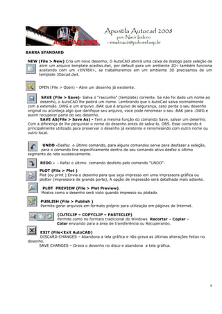 BARRA STANDARD

NEW (File > New) Cria um novo desenho, O AutoCAD abrirá uma caixa de dialogo para seleção de
    abrir um arquivo template acadiso.dwt, por default para um ambiente 2D– também funciona
    aceitando com um <ENTER>, se trabalharemos em um ambiente 3D precisamos de um
    template 3Dacad.dwt.


     OPEN (File > Open) - Abre um desenho já existente.

        SAVE (File > Save)- Salva o “rascunho” (template) corrente. Se não foi dado um nome ao
       desenho, o AutoCAD lhe pedirá um nome. Lembrando que o AutoCad salva normalmente
com a extensão .DWG e um arquivo .BAK que é arquivo de segurança, caso perda o seu desenho
original ou aconteça algo que danifique seu arquivo, voce pode renomear o seu .BAK para .DWG e
assim recuperar parte do seu desenho.
       SAVE AS(File > Save As) - Tem a mesma função do comando Save, salvar um desenho.
Com a diferença de lhe perguntar o nome do desenho antes de salva-lo. OBS. Esse comando é
principalmente utilizado para preservar o desenho já existente e renomeiando com outro nome ou
outro local.


       UNDO -Desfaz o último comando, para alguns comandos serve para desfazer a seleção,
      para o comando line especificamente dentro de seu comando ativo desfaz o último
segmento de reta sucessivamente.

      REDO - - Refaz o último comando desfeito pelo comando “UNDO”.

      PLOT (File > Plot )
      Plot (ou print ) Envia o desenho para que seja impresso em uma impressora gráfica ou
      plotter (impressora de grande porte), A opção de impressão será detalhada mais adiante.

      PLOT PREVIEW (File > Plot Preview)
      Mostra como o desenho será visto quando impresso ou plotado.

      PUBLISH (File > Publish )
      Permite gerar arquivos em formato próprio para utilização em páginas de Internet.

               (CUTCLIP – COPYCLIP – PASTECLIP)
               Permite como no formato tradicional do Windows Recortar – Copiar –
               Colar enviando para a área de transferência ou Recuperando.

      EXIT (File<Exit AutoCAD)
      DISCARD CHANGES – Abandona a tela gráfica e não grava as últimas alterações feitas no
desenho.
     SAVE CHANGES – Grava o desenho no disco e abandona a tela gráfica.




                                                                                                 9
 