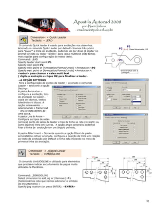 Dimension– > Quick Leader
          Teclado: – LEAD
 O comando Quick leader é usado para anotações nos desenhos.
Acionado o comando Quck Leader por default clicamos três ponto
para “puxar” a linha de anotação, podemos de por disso já digitar no
prompt o texto ou teclar <enter> para caixa multitext onde temos
mais opções para configuração do nosso texto.
Command: LEAD
Specify leader start point:P1
Specify next point:P2
Specify next point or [Annotation/Format/Undo] <Annotation>:P3
Specify next point or [Annotation/Format/Undo] <Annotation>:
<enter> para chamar a caixa multi text
( digite a anotação e clique OK para finalizar a leader.
→A OPÇÃO SETTINGS
 Para a configuração de estilos da leader – acionado o comando
Leader – selecione a opção
Settings:
A pasta Annotation –
configura a anotação, tipo
de anotação no leader ,
copia de objetos, textos
tolerâncias e blocos. A
opção interessante -
selecionando o frame text
– cria o texto dentro de
uma caixa.
A pasta Line & Arrow –
Configura os tipos de setas
(arrows) ponto de saída da leader e tipo de linha se reta (straight) ou
como (spline) linha em curvas. A opção angle constraits podemos
fixar a linha de anotação em um ângulo definido.

A pasta Attachment – Somente quando a opção Mtext da pasta
annotatation estiver acionada, configura a posição da linha em relação
ao texto da anotação por Default a linha esta iniciando no meio da
primeira linha da anotação.



         Dimension– > Jogged Linear
         Teclado: – DIMJOGLINE

 O comando dimbJOGLINE e utilizado para elementos
que precisam indicar encurtamento de peças muito
utilizado na Mecânica.


Command: _DIMJOGLINE
Select dimension to add jog or [Remove]: P1
(Selecionamos cota que iremos adicionar o símbolo
de encurtamento )
Specify jog location (or press ENTER): <ENTER>




                                                                          92
 