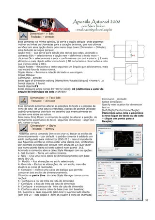 Dimension– > Edit
          Teclado: – dimtedit
Esse comando na minha opinião, só serve a opção oblique onde podemos
inclinar as linhas de chamadas para a cotação de eixos, que nas ultimas
versões tem essa opção direto pelo menu drop down (Dimension – Obliqúe),
esta dedução se segue porque:
opção New - que serve para edição dos textos das cotas, acionado o
comando Edit – selecionamos a opção new – definimos o texto novo –
clicamos Ok – selecionamos a cota – confirmamos com um <enter>. ( É mais
eficiente e mais rápido editar como texto ( ED no teclado e clicar sobre a cota
que iremos editar e OK).
Opção Rotate – Rotaciona o texto seguindo um ângulo que adicionamos, mais
isso estará fora da nossa norma.
Opção Home – Retorna a rotação do texto a sua origem.
Opção Obliqúe:
Command: _dimedit
Enter type of dimension editing [Home/New/Rotate/Oblique] <Home>: _o
Select objects: 1 found
Select objects:P1
Enter obliquing angle (press ENTER for none): 30 (definimos o valor do
angulo de inclinação da cota)<ENTER>

          Dimension– > Text Edit                                         Command: _dimtedit
          Teclado: – dimtedit                                            Select dimension:
                                                                         Specify new location for dimension
Esse comando podemos alterar as posições do texto e a posição da
                                                                         text or
linha de cota de uma cota já realizada, coando de grande utilidade
                                                                         [Left/Right/Center/Home/Angle]:
quando precisamos distribuir no desenho que eventualmente se
                                                                         (Selecione uma cota e posicione
cruzam uma sobre as outras.
                                                                         o novo lugar do texto ou da cota
Pelo menu Drop Down o comando da opção de alterar a posição de
                                                                         – clique um ponto para a
alinhamento automático do texto seguindo Dimension - align text –
                                                                         fixação).
left, center e right.
          Dimension– > Style
          Teclado: – dimsty
 Podemos com o comando Dim style criar ou trocar os estilos de
dimensionamento – por default o padrão corrente é adotado um
estilo configurado para milímetros (ISO-25 ) – isso é importante
que fiquemos atento se iremos cotar uma planta civil, lembramos
por exemplo os textos por default tem altura de 2,5 quer dizer
que numa planta baixa só texto caberá num quarto 3x3.
Acionado o comando abre a caixa Style Manager com as opções:
1- Set Current – Torna um estilo corrente.
2- New – Cria uma novo estilo de dimensionamento com base
estilo ISO-25.
3- Modify - Faz alterações no estilo selecionado
4- Override – Ele faz as alterações de um estilo, mas não
atualiza as cotas já realizadas.
5- Compare – mostra uma caixa de dialogo que permite
comparar dois estilos de dimensionamento.
Clicando na pasta Line da caixa Style Manager temos como
opções:
6– Configura a cor da linha da cota de dimensão
7- Configura o tipo de linha da cota de dimensão
8- Configura a espessura da linha da cota de dimensão
9- Confira a altura entre cotas de base (ver dim baseline)
10- Suprime a lado esquerdo (dim line1) suprime lado direito
(dim line 2) – esta opção e item 15 (suprir a linha de chamada)

                                                                                                              95
 