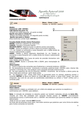 10
CAPITULO II
COMANDOS BÁSICOS
LINE
Menu – Draw > Line
Teclado: L <ENTER> (atalho)
Modelo:
Command: LINE <ENTER>
LINE Specify first point: P1
(Clique com botão esquerdo um ponto na tela)
Specify next point or [Undo]:P2
(Clique com botão esquerdo um segundo ponto na tela)
Specify next point or [Undo]:
(Para Confirmar a linha Tecle <ENTER>)
Funções Botão direito (Caixa Flutuante):
ENTER: Confirma o desenho de nossa linha.
CANCEL: Cancela o Comando Vigente.
RECENTE INPUT: Podemos buscar os últimos pontos executados.
CLOSE: -Fecha um polígono unindo o último ao primeiro segmento.
( C, via Teclado ou acionando a caixa flutuante com o botão direito do
mouse e selecionando a opção)
UNDO:- Desfaz o último segmento desenhado (U, via Teclado ou
acionando a caixa flutuante com o botão direito do mouse e selecionando
a opção)
SNAP OVERRIDES: Para busca de ponto de precisão Acionamos com
mais rapidez caixa de Osnap.
PAN e ZOOM: Aciona o comando PAN e ZOOM, para manipulação do
desenho.
Observações:
1 – Como a maioria dos comandos para finalizamos o comando teclamos <ENTER> .
2 – Se necessitamos de acionar novamente o comando, podemos teclar <ENTER> para chamar não
somente o comando Line, mas qualquer outro comando acionado anteriormente.
3 – No caso específico de Line se clicarmos <ENTER> novamente ele irá buscar o último ponto da
linha criado para continuar partir desse ponto.
4 – Se desejamos criar linhas retas tanto na horizontal como na vertical, podemos acionar o
comando ORTHO na Barra de Status ou (tecle F8) para manter a nossa linha “presa” nos eixos
ortogonais. Que será de uso para as coordenadas automáticas ou utilizar a “track” (trilha) com o
comando polar.
ERASE
Menu - Draw > ERASE
Teclado: E <ENTER> (atalho)
Command: Erase
Select objects:
(selecionamos o objeto ou entidade com um critério de seleção que veremos na seqüência e
confirmamos com <ENTER> para deletar).
Nota: A remoção de entidades no desenho podem ser também realizadas através da tecla DEL,
clicando em cima das entidades sem comando ficando acesso os “GRIPS” (normalmente
quadradinhos azuis) e confirmando com o <ENTER> ele entenderá que queremos deletar os objetos
selecionados.
Pode-se tirar os “grips" clicando ESC(Cancel).
Os Grips são ferramentas muito úteis, mas tarde veremos que podemos usar como forma de atalhos
para muitos comandos do AutoCAD.
P1 P2
 