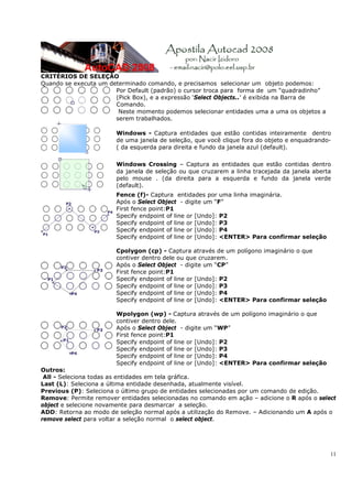 11
CRITÉRIOS DE SELEÇÃO
Quando se executa um determinado comando, e precisamos selecionar um objeto podemos:
Por Default (padrão) o cursor troca para forma de um “quadradinho”
(Pick Box), e a expressão ‘Select Objects..’ é exibida na Barra de
Comando.
Neste momento podemos selecionar entidades uma a uma os objetos a
serem trabalhados.
Windows - Captura entidades que estão contidas inteiramente dentro
de uma janela de seleção, que você clique fora do objeto e enquadrando-
( da esquerda para direita e fundo da janela azul (default).
Windows Crossing – Captura as entidades que estão contidas dentro
da janela de seleção ou que cruzarem a linha tracejada da janela aberta
pelo mouse . (da direita para a esquerda e fundo da janela verde
(default).
Fence (f)- Captura entidades por uma linha imaginária.
Após o Select Object - digite um “F”
First fence point:P1
Specify endpoint of line or [Undo]: P2
Specify endpoint of line or [Undo]: P3
Specify endpoint of line or [Undo]: P4
Specify endpoint of line or [Undo]: <ENTER> Para confirmar seleção
Cpolygon (cp) - Captura através de um polígono imaginário o que
contiver dentro dele ou que cruzarem.
Após o Select Object - digite um “CP”
First fence point:P1
Specify endpoint of line or [Undo]: P2
Specify endpoint of line or [Undo]: P3
Specify endpoint of line or [Undo]: P4
Specify endpoint of line or [Undo]: <ENTER> Para confirmar seleção
Wpolygon (wp) - Captura através de um polígono imaginário o que
contiver dentro dele.
Após o Select Object - digite um “WP”
First fence point:P1
Specify endpoint of line or [Undo]: P2
Specify endpoint of line or [Undo]: P3
Specify endpoint of line or [Undo]: P4
Specify endpoint of line or [Undo]: <ENTER> Para confirmar seleção
Outros:
All - Seleciona todas as entidades em tela gráfica.
Last (L): Seleciona a última entidade desenhada, atualmente visível.
Previous (P): Seleciona o último grupo de entidades selecionadas por um comando de edição.
Remove: Permite remover entidades selecionadas no comando em ação – adicione o R após o select
object e selecione novamente para desmarcar a seleção.
ADD: Retorna ao modo de seleção normal após a utilização do Remove. – Adicionando um A após o
remove select para voltar a seleção normal o select object.
 