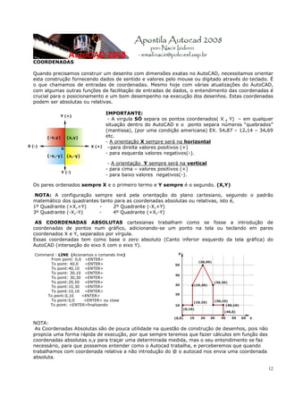 12
COORDENADAS
Quando precisamos construir um desenho com dimensões exatas no AutoCAD, necessitamos orientar
esta construção fornecendo dados de sentido e valores pelo mouse ou digitado através do teclado. É
o que chamamos de entradas de coordenadas. Mesmo hoje com várias atualizações do AutoCAD,
com algumas outras funções de facilitação de entradas de dados, o entendimento das coordenadas é
crucial para o posicionamento e um bom desempenho na execução dos desenhos. Estas coordenadas
podem ser absolutas ou relativas.
IMPORTANTE:
- A virgula SÓ separa os pontos coordenados( X , Y) – em qualquer
situação dentro do AutoCAD e o ponto separa números “quebrados”
(mantissa), (por uma condição americana) EX. 54.87 – 12.14 – 34.69
etc.
- A orientação X sempre será na horizontal
–para direita valores positivos (+)
- para esquerda valores negativos(-).
- A orientação Y sempre será na vertical
- para cima – valores positivos (+)
- para baixo valores negativos(-).
Os pares ordenados sempre X e o primeiro termo e Y sempre é o segundo. (X,Y)
NOTA: A configuração sempre será pela orientação do plano cartesiano, seguindo o padrão
matemático dos quadrantes tanto para as coordenadas absolutas ou relativas, isto é,
1º Quadrante (+X,+Y) - 2º Quadrante (-X,+Y)
3º Quadrante (-X,-Y) - 4º Quadrante (+X,-Y)
AS COORDENADAS ABSOLUTAS cartesianas trabalham como se fosse a introdução de
coordenadas de pontos num gráfico, adicionando-se um ponto na tela ou teclando em pares
coordenados X e Y, separados por vírgula.
Essas coordenadas tem como base o zero absoluto (Canto inferior esquerdo da tela gráfica) do
AutoCAD (interseção do eixo X com o eixo Y).
Command : LINE (Acionamos o comando line)
From point: 0,0 <ENTER>
To point: 40,0 <ENTER>
To point:40,10 <ENTER>
To point: 30,10 <ENTER>
To point: 30,30 <ENTER>
To point:20,50 <ENTER>
To point:10,30 <ENTER>
To point:10,10 <ENTER>
To point:0,10 <ENTER>
To point:0,0 <ENTER> ou close
To point: <ENTER>finalizando
NOTA:
As Coordenadas Absolutas são de pouca utilidade na questão de construção de desenhos, pois não
propicia uma forma rápida de execução, por que sempre teremos que fazer cálculos em função das
coordenadas absolutas x,y para traçar uma determinada medida, mas o seu entendimento se faz
necessário, para que possamos entender como o Autocad trabalha, e perceberemos que quando
trabalhamos com coordenada relativa a não introdução do @ o autocad nos envia uma coordenada
absoluta.
 