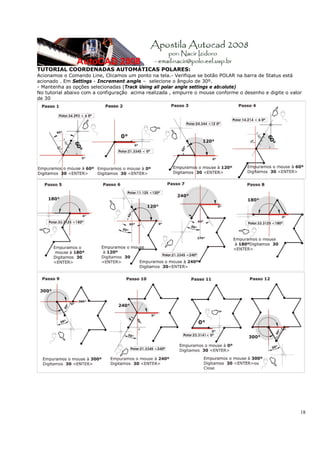 18
TUTORIAL COORDENADAS AUTOMÁTICAS POLARES:
Acionamos o Comando Line, Clicamos um ponto na tela.- Verifique se botão POLAR na barra de Status está
acionado . Em Settings - Increment angle – selecione o ângulo de 30º.
- Mantenha as opções selecionadas (Track Using all polar angle settings e absolute)
No tutorial abaixo com a configuração acima realizada , empurre o mouse conforme o desenho e digite o valor
de 30
 