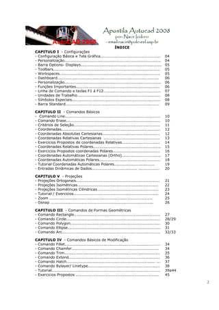 2
ÍNDICE
CAPITULO I - Configurações
- Configuração Básica e Tela Gráfica.............................................. 04
- Personalização.......................................................................... 04
- Barra Options- Displays.............................................................. 05
- Toolbars.................................................................................. 05
- Workspaces............................................................................. 05
- Dashboard.............................................................................. 06
- Personalização.......................................................................... 06
- Funções Importantes................................................................ 06
- Linha de Comando e teclas F1 á F12............................................ 07
- Unidades de Trabalho................................................................ 08
- Símbolos Especiais.................................................................... 08
- Barra Standard........................................................................ 09
CAPITULO II - Comandos Básicos
- Comando Line......................................................................... 10
- Comando Erase........................................................................ 10
- Critérios de Seleção.................................................................. 11
- Coordenadas............................................................................ 12
- Coordenadas Absolutas Cartesianas............................................ 12
- Coordenadas Relativas Cartesianas ........................................... 13
- Exercicios Propostos de coordenadas Relativas............................. 14
- Coordenadas Relativas Polares.................................................... 15
- Exercicios Propostos coordenadas Polares.................................... 16
- Coordenadas Automáticas Cartesianas (Ortho).............................. 17
- Coordenadas Automáticas Polares............................................... 18
- Tutorial Coordenadas Automáticas Polares............................... 19
- Entradas Dinâmicas de Dados................................... ................ 20
CAPITULO V - Projeções
- Projeções Ortogonais................................................................ 21
- Projeções Isométricas.............................................................. 22
- Projeções Isométricas Cilindricas............................................... 23
- Tutorial / Exercicios................................................................. 24
- Zoom ............................................................................... 25
- Osnap ............................................................................... 26
CAPITULO III - Comandos de Formas Geométricas
- Comando Rectangle.................................................................. 27
- Comando Circle........................................................................ 28/29
- Comando Polygon..................................................................... 30
- Comando Ellipse....................................................................... 31
- Comando Arc........................................................................... 32/33
CAPITULO IV - Comandos Básicos de Modificação
- Comando Fillet......................................................................... 34
- Comando Chamfer................................................................... 34
- Comando Trim......................................................................... 35
- Comando Extend...................................................................... 36
- Comando Hatch.................................................................... ... 37
- Comando Bylayer/ Linetype....................................................... 38
- Tutorial................................................................................... 39a44
- Exercicios Propostos ................................................................ 45
 