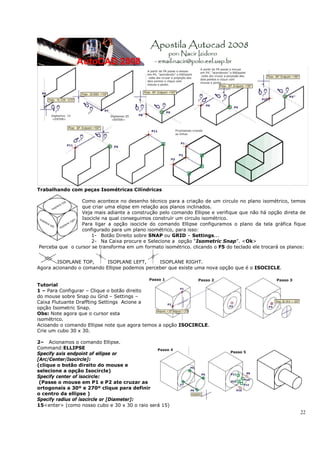 22
Trabalhando com peças Isométricas Cilíndricas
Como acontece no desenho técnico para a criação de um circulo no plano isométrico, temos
que criar uma elipse em relação aos planos inclinados.
Veja mais adiante a construção pelo comando Ellipse e verifique que não há opção direta de
Isocicle na qual conseguimos construír um circulo isométrico.
Para ligar a opção isocicle do comando Ellipse configuramos o plano da tela gráfica fique
configurado para um plano isométrico, para isso:
1- Botão Direito sobre SNAP ou GRID – Settings...
2- Na Caixa procure e Selecione a opção “Isometric Snap”. <Ok>
Perceba que o cursor se transforma em um formato isométrico. clicando o F5 do teclado ele trocará os planos:
ISOPLANE TOP, ISOPLANE LEFT, ISOPLANE RIGHT.
Agora acionando o comando Ellipse podemos perceber que existe uma nova opção que é o ISOCICLE.
Tutorial
1 – Para Configurar – Clique o botão direito
do mouse sobre Snap ou Grid – Settings –
Caixa Flutuante Draffting Settings Acione a
opção Isometric Snap.
Obs: Note agora que o cursor esta
isométrico.
Acioando o comando Ellipse note que agora temos a opção ISOCIRCLE.
Crie um cubo 30 x 30.
2– Acionamos o comando Ellipse.
Command:ELLIPSE
Specify axis endpoint of ellipse or
[Arc/Center/Isocircle]:
(clique o botão direito do mouse e
selecione a opção Isocircle)
Specify center of isocircle:
(Passe o mouse em P1 e P2 ate cruzar as
ortogonais a 30º e 270º clique para definir
o centro da ellipse )
Specify radius of isocircle or [Diameter]:
15<enter> (como nosso cubo e 30 x 30 o raio será 15)
 