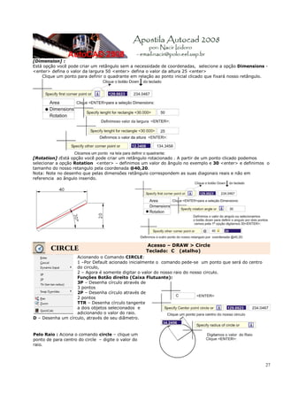 27
[Dimension] :
Está opção você pode criar um retângulo sem a necessidade de coordenadas, selecione a opção Dimensions -
<enter> defina o valor da largura 50 <enter> defina o valor da altura 25 <enter>
Clique um ponto para definir o quadrante em relação ao ponto inicial clicado que fixará nosso retângulo.
[Rotation] :Está opção você pode criar um retângulo rotacionado . A partir de um ponto clicado podemos
selecionar a opção Rotation <enter> – definimos um valor do ângulo no exemplo e 30 <enter> e definimos o
tamanho do nosso retangulo pela coordenada @40,20.
Nota: Note no desenho que pelas dimensões retângulo correspondem as suas diagonais reais e não em
referencia ao ângulo inserido.
CIRCLE
Acesso – DRAW > Circle
Teclado: C (atalho)
Acionando o Comando CIRCLE:
1 –Por Default acionado inicialmente o comando pede-se um ponto que será do centro
do circulo,
2 – Agora é somente digitar o valor do nosso raio do nosso circulo.
Funções Botão direito (Caixa Flutuante):
3P – Desenha círculo através de
3 pontos
2P – Desenha círculo através de
2 pontos
TTR – Desenha círculo tangente
a dois objetos selecionados e
adicionando o valor do raio.
D – Desenha um círculo, através de seu diâmetro.
Pelo Raio : Aciona o comando circle – clique um
ponto de para centro do circle – digite o valor do
raio.
 