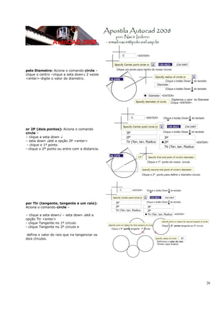 28
pelo Diametro: Aciona o comando circle –
clique o centro –clique a seta down↓ 2 vezes
<enter>-digite o valor do diametro.
or 2P (dois pontos): Aciona o comando
circle –
– clique a seta down ↓
– seta down ↓até a opção 2P <enter>
- clique o 1º ponto
- clique o 2º ponto ou entre com a distancia.
por Ttr (tangente, tangente e um raio):
Aciona o comando circle –
– clique a seta down↓ – seta down ↓até a
opção Ttr <enter>
- clique Tangente no 1º circulo
- clique Tangente no 2º circulo e
defina o valor do raio que ira tangenciar os
dois círculos.
 