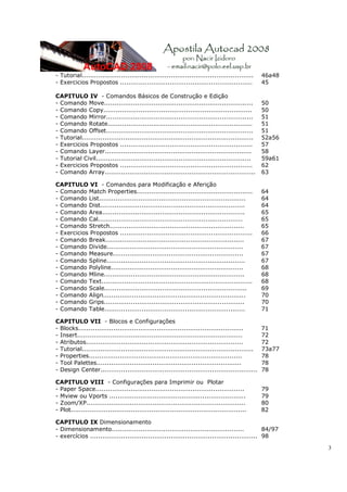 3
- Tutorial................................................................................... 46a48
- Exercicios Propostos ................................................................ 45
CAPITULO IV - Comandos Básicos de Construção e Edição
- Comando Move........................................................................ 50
- Comando Copy........................................................................ 50
- Comando Mirror....................................................................... 51
- Comando Rotate...................................................................... 51
- Comando Offset....................................................................... 51
- Tutorial................................................................................... 52a56
- Exercicios Propostos ................................................................ 57
- Comando Layer....................................................................... 58
- Tutorial Civil........................................................................... 59a61
- Exercicios Propostos ................................................................ 62
- Comando Array......................................................................... 63
CAPITULO VI - Comandos para Modificação e Aferição
- Comando Match Properties........................................................ 64
- Comando List....................................................................... 64
- Comando Dist...................................................................... 64
- Comando Area..................................................................... 65
- Comando Cal...................................................................... 65
- Comando Stretch................................................................. 65
- Exercicios Propostos ................................................................ 66
- Comando Break................................................................... 67
- Comando Divide.................................................................. 67
- Comando Measure............................................................... 67
- Comando Spline................................................................... 67
- Comando Polyline................................................................ 68
- Comando Mline.................................................................... 68
- Comando Text......................................................................... 68
- Comando Scale..................................................................... 69
- Comando Align..................................................................... 70
- Comando Grips.................................................................... 70
- Comando Table.................................................................... 71
CAPITULO VII - Blocos e Configurações
- Blocks................................................................................ 71
- Insert................................................................................ 72
- Atributos............................................................................ 72
- Tutorial................................................................................... 73a77
- Properties.......................................................................... 78
- Tool Palettes...................................................................... 78
- Design Center............................................................................ 78
CAPITULO VIII - Configurações para Imprimir ou Plotar
- Paper Space........................................................................ 79
- Mview ou Vports .................................................................. 79
- Zoom/XP............................................................................. 80
- Plot..................................................................................... 82
CAPITULO IX Dimensionamento
- Dimensionamento................................................................ 84/97
- exercícios ................................................................................. 98
 