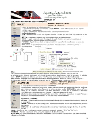 33
CAPITULO IV
COMANDOS BÁSICOS DE CONFIGURAÇÕES
FILLET
Acesso – MODIFY > Fillet
Teclado: F (atalho)
A partir do acionamento do Command o FILLET:
1 – Inicialmente é necessário selecionamos a opção RADIUS e assim definir o valor do Raio e Clicar
<ENTER> para a sua seqüência.
2- Agora é somente clicar lado a lado do vértice que desejamos arrendondar.
Opções do Comando:
TRIM – Mantém ou não o canto vivo originais, conforme o usuário opte por “TRIM” (opção Default) ou “No
Trim”.
MULTIPLE – Mantém o comando ativo para uma seqüência de arredondamento.
UNDO - A opção undo neste caso refere a partir da opção Multiple – em que numa seqüência de
arrendondamentos podemos desfazer o ultimo realizado.
POLYLINE – A partir de seu objeto ser seja uma polyline – especificando a opção todos os cantos são
arredondados.
Nota: Valores de raio adotados maiores que uma das linhas do vertice o autocad não permite o
arrendodamento.
Obs:
- O comando Fillet funciona também em cantos abertos onde podemos unir seus vértices com um
arrendodamento. A opção shift-select tem função de que mesmo já definido um valor de um raio a 2º seleção
com o SHIFT pressionado obtemos um canto “vivo” ou seja um arrendondamento de raio 0 (zero).
- Em versões anteriores o autocad não permitia um arrendondamento entre um circulo e um retângulo –
tínhamos que explodir o retangulo para conseguir faze-lo – fato que agora o programa permite.
CHAMFER
Acesso – MODIFY > Chamfer
Teclado: cha (atalho)
A partir do acionamento do Command o CHAMFER:
Inicialmente é necessário entrar com o valor das distancias que desejamos chanfrar o vértice,
para isso acionamos a caixa flutuante e selecionamos a opção DISTANCE e assim definir o
valor da 1º Distancia Clicamos <ENTER> definimos o valor da 2º Distancia e Clicamos
<ENTER>,agora selecionamos com clique o 1º lado e o respectivo 2º lado.
(Se temos distancias diferentes, definidos a medidas pelo clique respectivo, ou seja 1ºclique e
respectivo a 1ºmedida adotada e o 2º clique a outra medida adotada)
Opções do Comando:
METHOD – Especifica se o comando default exibirá duas distancias de Chanfro ou uma distancia
e um angulo.
ANGLE – Permite ao usuário configurar o chanfro especificando angulo e o comprimento da linha
de chanfro.
DISTANCE – O usuário especifica as distancias correspondentes à projeção da linha de chanfro
em X e Y.
TRIM – Mantém ou não o canto vivo originais, conforme o usuário opte por “Trim” ou “No Trim”.
MULTIPLE – Mantém o comando ativo para uma seqüência de Chanframento.
POLYLINES- O Chanframento é feito automaticamente em todos os cantos, exceto canto que eventualmente
não estiver fechado.
 