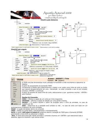 34
Chanfro pela distancia
Chanfro com angulo
TRIM
Acesso – MODIFY > Trim
Teclado: TR (atalho)
O TRIM uma das ferramentas muito utilizada no AutoCAD e onde recortamos e aparamos os
objetos.
A partir do acionamento do Comando TRIM:
Inicialmente é Pedido para Selecionarmos o objeto a ser usado como linha de corte ou limite,
que deverá obrigatoriamente ter uma intersecção ou estar cruzando o que irá ser cortado,
clicamos <ENTER> a continuar.
A partir da escolha de nossa linha de corte, selecionamos o que queremos recortar. <ENTER>
para finalizar.
Opções do Comando:
FENCE – Oferece a opção de um corte por linha imaginária.
CROSSING – Oferece a opção de seleção por uma janela crossing.
PROJECT – O usuário escolhe o plano de projeção para o corte da entidade, no caso de
trabalho em 3D.
EDGE – Determina se a entidade será cortada ou não , no caso de corte com base em um
prolongamento imaginário de outra entidade.
ERASE – A opção de deletar dentro do comando
UNDO – Desfaz os cortes feitos, individualmente e remissavamente.
NOTA: A opção (shift-select to extend or) podemos alterar a situação de TRIM para o Comando EXTEND
presionando a tecla Shift ao selecionar o objeto.
Dica: A casos para execução rápida acionado o comando clicamos um <ENTER> que selecionará todo o
desenho, agora só clicamos o que vamos cortar.
 