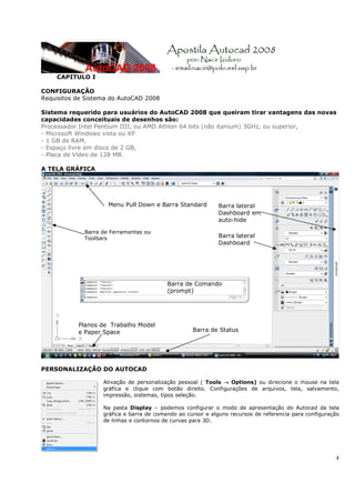 4
CAPITULO I
CONFIGURAÇÃO
Requisitos de Sistema do AutoCAD 2008
Sistema requerido para usuários do AutoCAD 2008 que queiram tirar vantagens das novas
capacidades conceituais de desenhos são:
Processador Intel Pentium IIII, ou AMD Athlon 64 bits (não itanium) 3GHz, ou superior,
- Microsoft Windows vista ou XP
- 1 GB de RAM,
- Espaço livre em disco de 2 GB,
- Placa de Vídeo de 128 MB.
A TELA GRÁFICA
PERSONALIZAÇÃO DO AUTOCAD
Ativação de personalização pessoal ( Tools → Options) ou direcione o mouse na tela
gráfica e clique com botão direito. Configurações de arquivos, tela, salvamento,
impressão, sistemas, tipos seleção.
Na pasta Display – podemos configurar o modo de apresentação do Autocad da tela
gráfica e barra de comando ao cursor e alguns recursos de referencia para configuração
de linhas e contornos de curvas para 3D.
Barra de Ferramentas ou
Toolbars
Planos de Trabalho Model
e Paper Space Barra de Status
Barra lateral
Dashboard
Menu Pull Down e Barra Standard Barra lateral
Dashboard em
auto-hide
Barra de Comando
(prompt)
 