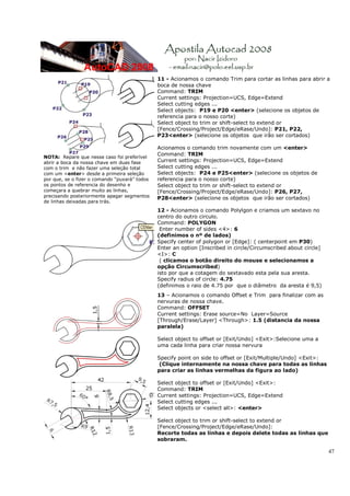 47
NOTA: Repare que nesse caso foi preferível
abrir a boca da nossa chave em duas fase
com o trim e não fazer uma seleção total
com um <enter> desde a primeira seleção
por que, se o fizer o comando “puxará” todos
os pontos de referencia do desenho e
começara a quebrar muito as linhas,
precisando posteriormente apagar segmentos
de linhas deixadas para trás.
11 - Acionamos o comando Trim para cortar as linhas para abrir a
boca de nossa chave
Command: TRIM
Current settings: Projection=UCS, Edge=Extend
Select cutting edges ...
Select objects: P19 e P20 <enter> (selecione os objetos de
referencia para o nosso corte)
Select object to trim or shift-select to extend or
[Fence/Crossing/Project/Edge/eRase/Undo]: P21, P22,
P23<enter> (selecione os objetos que irão ser cortados)
Acionamos o comando trim novamente com um <enter>
Command: TRIM
Current settings: Projection=UCS, Edge=Extend
Select cutting edges ...
Select objects: P24 e P25<enter> (selecione os objetos de
referencia para o nosso corte)
Select object to trim or shift-select to extend or
[Fence/Crossing/Project/Edge/eRase/Undo]: P26, P27,
P28<enter> (selecione os objetos que irão ser cortados)
12 - Acionamos o comando Polylgon e criamos um sextavo no
centro do outro circulo.
Command: POLYGON
Enter number of sides <4>: 6
(definimos o nº de lados)
Specify center of polygon or [Edge]: ( centerpoint em P30)
Enter an option [Inscribed in circle/Circumscribed about circle]
<I>: C
( clicamos o botão direito do mouse e selecionamos a
opção Circumscribed)
isto por que a cotagem do sextavado esta pela sua aresta.
Specify radius of circle: 4.75
(definimos o raio de 4.75 por que o diâmetro da aresta é 9,5)
13 – Acionamos o comando Offset e Trim para finalizar com as
nervuras de nossa chave.
Command: OFFSET
Current settings: Erase source=No Layer=Source
[Through/Erase/Layer] <Through>: 1.5 (distancia da nossa
paralela)
Select object to offset or [Exit/Undo] <Exit>:Selecione uma a
uma cada linha para criar nossa nervura
Specify point on side to offset or [Exit/Multiple/Undo] <Exit>:
(Clique internamente na nossa chave para todas as linhas
para criar as linhas vermelhas da figura ao lado)
Select object to offset or [Exit/Undo] <Exit>:
Command: TRIM
Current settings: Projection=UCS, Edge=Extend
Select cutting edges ...
Select objects or <select all>: <enter>
Select object to trim or shift-select to extend or
[Fence/Crossing/Project/Edge/eRase/Undo]:
Recorte todas as linhas e depois delete todas as linhas que
sobraram.
 