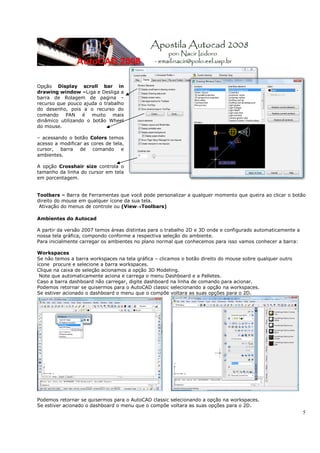 5
Opção Display scroll bar in
drawing window –Liga e Desliga a
barra de Rolagem de pagina –
recurso que pouco ajuda o trabalho
do desenho, pois a o recurso do
comando PAN é muito mais
dinâmico utilizando o botão Wheel
do mouse.
– acessando o botão Colors temos
acesso a modificar as cores de tela,
cursor, barra de comando e
ambientes.
A opção Crosshair size controla o
tamanho da linha do cursor em tela
em porcentagem.
Toolbars – Barra de Ferramentas que você pode personalizar a qualquer momento que queira ao clicar o botão
direito do mouse em qualquer ícone da sua tela.
Ativação do menus de controle ou (View→Toolbars)
Ambientes do Autocad
A partir da versão 2007 temos áreas distintas para o trabalho 2D e 3D onde e configurado automaticamente a
nossa tela gráfica, compondo conforme a respectiva seleção do ambiente.
Para inicialmente carregar os ambientes no plano normal que conhecemos para isso vamos conhecer a barra:
Workspaces
Se não temos a barra workspaces na tela gráfica – clicamos o botão direito do mouse sobre qualquer outro
ícone procure e selecione a barra workspaces.
Clique na caixa de seleção acionamos a opção 3D Modeling.
Note que automaticamente aciona e carrega o menu Dashboard e a Palletes.
Caso a barra dashboard não carregar, digite dashboard na linha de comando para acionar.
Podemos retornar se quisermos para o AutoCAD classic selecionando a opção na workspaces.
Se estiver acionado o dashboard o menu que o compõe voltara as suas opções para o 2D.
Podemos retornar se quisermos para o AutoCAD classic selecionando a opção na workspaces.
Se estiver acionado o dashboard o menu que o compõe voltara as suas opções para o 2D.
 