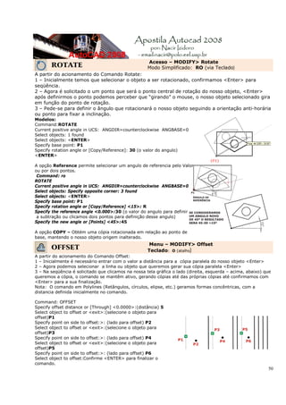 50
ROTATE
Acesso – MODIFY> Rotate
Modo Simplificado: RO (via Teclado)
A partir do acionamento do Comando Rotate:
1 – Inicialmente temos que selecionar o objeto a ser rotacionado, confirmamos <Enter> para
seqüência.
2 – Agora é solicitado o um ponto que será o ponto central de rotação do nosso objeto, <Enter>
após definirmos o ponto podemos perceber que “girando” o mouse, o nosso objeto selecionado gira
em função do ponto de rotação.
3 – Pede-se para definir o ângulo que rotacionará o nosso objeto seguindo a orientação anti-horária
ou ponto para fixar a inclinação.
Modelos:
Command:ROTATE
Current positive angle in UCS: ANGDIR=counterclockwise ANGBASE=0
Select objects: 1 found
Select objects: <ENTER>
Specify base point: P1
Specify rotation angle or [Copy/Reference]: 30 (o valor do angulo)
<ENTER>
A opção Reference permite selecionar um angulo de referencia pelo Valor
ou por dois pontos.
Command: ro
ROTATE
Current positive angle in UCS: ANGDIR=counterclockwise ANGBASE=0
Select objects: Specify opposite corner: 3 found
Select objects: <ENTER>
Specify base point: P1
Specify rotation angle or [Copy/Reference] <15>: R
Specify the reference angle <0.000>:30 (o valor do angulo para definir
a subtração ou clicamos dois pontos para definição desse angulo)
Specify the new angle or [Points] <45>:45
A opção COPY – Obtém uma cópia rotacionada em relação ao ponto de
base, mantendo o nosso objeto origem inalterado.
OFFSET
Menu – MODIFY> Offset
Teclado: O (atalho)
A partir do acionamento do Comando Offset:
1 – Inicialmente é necessário entrar com o valor a distância para a cópia paralela do nosso objeto <Enter>
2 – Agora podemos selecionar a linha ou objeto que queremos gerar sua cópia paralela <Enter>
3 – Na seqüência é solicitado que clicamos na nossa tela gráfica o lado (direita, esquerda – acima, abaixo) que
queremos a cópia, o comando se mantêm ativo, gerando cópias até das próprias cópias até confirmamos com
<Enter> para a sua finalização.
Nota: O comando em Polylines (Retângulos, círculos, elipse, etc.) geramos formas concêntricas, com a
distancia definida inicialmente no comando.
Command: OFFSET
Specify offset distance or [Through] <0.0000>:(distância) 5
Select object to offset or <exit>:(selecione o objeto para
offset)P1
Specify point on side to offset:>: (lado para offset) P2
Select object to offset or <exit>:(selecione o objeto para
offset)P3
Specify point on side to offset:>: (lado para offset) P4
Select object to offset or <exit>:(selecione o objeto para
offset)P5
Specify point on side to offset:>: (lado para offset) P6
Select object to offset:Confirme <ENTER> para finalizar o
comando.
 
