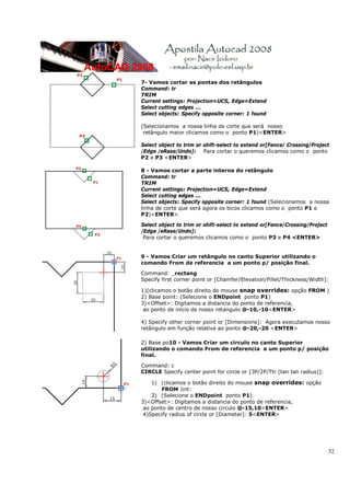 52
7- Vamos cortar as pontas dos retângulos
Command: tr
TRIM
Current settings: Projection=UCS, Edge=Extend
Select cutting edges ...
Select objects: Specify opposite corner: 1 found
(Selecionamos a nossa linha de corte que será nosso
retângulo maior clicamos como o ponto P1)<ENTER>
Select object to trim or shift-select to extend or[Fence/ Crossing/Project
/Edge /eRase/Undo]: Para cortar o queremos clicamos como o ponto
P2 e P3 <ENTER>
8 - Vamos cortar a parte interna do retângulo
Command: tr
TRIM
Current settings: Projection=UCS, Edge=Extend
Select cutting edges ...
Select objects: Specify opposite corner: 1 found (Selecionamos a nossa
linha de corte que será agora os bicos clicamos como o ponto P1 e
P2)<ENTER>
Select object to trim or shift-select to extend or[Fence/Crossing/Project
/Edge /eRase/Undo]:
Para cortar o queremos clicamos como o ponto P3 e P4 <ENTER>
9 - Vamos Criar um retângulo no canto Superior utilizando o
comando From de referencia a um ponto p/ posição final.
Command: _rectang
Specify first corner point or [Chamfer/Elevation/Fillet/Thickness/Width]:
1)(clicamos o botão direito do mouse snap overrides: opção FROM )
2) Base point: (Selecione o ENDpoint ponto P1)
3)<Offset>: Digitamos a distancia do ponto de referencia,
ao ponto de início de nosso retangulo @-10,-10<ENTER>
4) Specify other corner point or [Dimensions]: Agora executamos nosso
retângulo em função relativa ao ponto @-20,-20 <ENTER>
2) Base po10 - Vamos Criar um circulo no canto Superior
utilizando o comando From de referencia a um ponto p/ posição
final.
Command: c
CIRCLE Specify center point for circle or [3P/2P/Ttr (tan tan radius)]:
1) (clicamos o botão direito do mouse snap overrides: opção
FROM )int:
2) (Selecione o ENDpoint ponto P1)
3)<Offset>: Digitamos a distancia do ponto de referencia,
ao ponto de centro de nosso circulo @-15,10<ENTER>
4)Specify radius of circle or [Diameter]: 5<ENTER>
 
