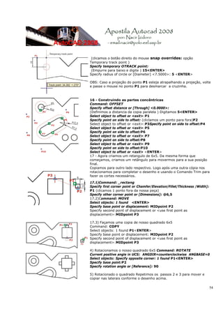 54
(clicamos o botão direito do mouse snap overrides: opção
Temporary track point )
Specify temporary OTRACK point:
(Empurre para baixo e digite ) 15<ENTER>
Specify radius of circle or [Diameter] <7.5000>: 5 <ENTER>
OBS: Caso a projeção do ponto P1 esteja atrapalhando a projeção, volte
e passe o mouse no ponto P1 para desmarcar a cruzinha.
16 - Construindo as partes concêntricas
Command: OFFSET
Specify offset distance or [Through] <0.0000>:
(Definimos a distancia da copia paralela ) Digitamos 5<ENTER>
Select object to offset or <exit>:P1
Specify point on side to offset: (cliclamos um ponto para fora)P2
Select object to offset or <exit>:P3Specify point on side to offset:P4
Select object to offset or <exit>:P5
Specify point on side to offset:P6
Select object to offset or <exit>:P7
Specify point on side to offset:P8
Select object to offset or <exit>:P9
Specify point on side to offset:P10
Select object to offset or <exit> <ENTER>
17 - Agora criamos um retangulo de 6x5. Da mesma forma que
começamos, criamos um retângulo para movermos para a sua posição
final.
Copiamos para outro lado respectivo. Logo após uma outra cópia nos
rotacionamos para completar o desenho e usando o Comando Trim para
fazer os cortes necessários.
17.1)Command: _rectang
Specify first corner point or Chamfer/Elevation/Fillet/Thickness /Width]:
P1 (clicamos 1 ponto fora da nossa peça)
Specify other corner point or [Dimensions]: @6,5
17.2)Command: MOVE
Select objects: 1 found <ENTER>
Specify base point or displacement: MIDpoint P2
Specify second point of displacement or <use first point as
displacement>:MIDpoint P3
17.3) Façamos uma copia de nosso quadrado 6x5
Command: COPY
Select objects: 1 found P1<ENTER>
Specify base point or displacement: MIDpoint P2
Specify second point of displacement or <use first point as
displacement>:MIDpoint P3
4) Rotacionamos o nosso quadrado 6x5 Command: ROTATE
Current positive angle in UCS: ANGDIR=counterclockwise ANGBASE=0
Select objects: Specify opposite corner: 1 found P1<ENTER>
Specify base point:P2
Specify rotation angle or [Reference]: 90
5) Rotacionado o quadrado Repetimos os passos 2 e 3 para mover e
copiar nas laterais conforme o desenho acima.
 