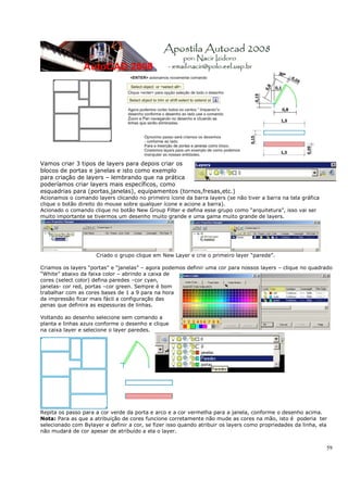 59
Vamos criar 3 tipos de layers para depois criar os
blocos de portas e janelas e isto como exemplo
para criação de layers – lembrando que na prática
poderíamos criar layers mais específicos, como
esquadrias para (portas,janelas), equipamentos (tornos,fresas,etc.)
Acionamos o comando layers clicando no primeiro ícone da barra layers (se não tiver a barra na tela gráfica
clique o botão direito do mouse sobre qualquer ícone e acione a barra).
Acionado o comando clique no botão New Group Filter e defina esse grupo como “arquitetura”, isso vai ser
muito importante se tivermos um desenho muito grande e uma gama muito grande de layers.
Criado o grupo clique em New Layer e crie o primeiro layer “parede”.
Criamos os layers “portas” e “janelas” – agora podemos definir uma cor para nossos layers – clique no quadrado
“White” abaixo da faixa color – abrindo a caixa de
cores (select color) defina paredes –cor cyan,
janelas- cor red, portas –cor green. Sempre é bom
trabalhar com as cores bases de 1 a 9 para na hora
da impressão ficar mais fácil a configuração das
penas que definira as espessuras de linhas.
Voltando ao desenho selecione sem comando a
planta e linhas azuis conforme o desenho e clique
na caixa layer e selecione o layer paredes.
Repita os passo para a cor verde da porta e arco e a cor vermelha para a janela, conforme o desenho acima.
Nota: Para as que a atribuição de cores funcione corretamente não mude as cores na mão, isto é poderia ter
selecionado com Bylayer e definir a cor, se fizer isso quando atribuir os layers como propriedades da linha, ela
não mudará de cor apesar de atribuído a ela o layer.
 