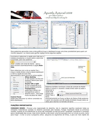 6
Para podermos aproveitar mais a tela gráfica já que o dashboard ocupa uma área considerável para quem um
monitor pequeno ou mesmo para ganhar espaço temos algumas opções:
FUNÇÕES IMPORTANTES
COMANDO REGEN - Provoca uma regeneração do desenho, isto é, regenerar significa recalcular todas as
entidades matemáticas contidas no desenho (acionado pelo teclado). Função importante desde as primeiras
versões, quando as circunferências ou arcos são mostrados na tela de forma “quadrada” acionamos o comando
para a atualização das curvas. (isso ocorre devido a não existir uma formula para criar um circulo ou arco, como
para traçar e criar a curva o programa utiliza pequenos dx segmentos de linhas, e para ser mais rápido ele
A primeira é selecionar a opção auto hide que a
medida encostamos o mouse sobre a barra ela
é acionada, para isso podemos
clicar o botão com sinal de menos para a
barra acionar automaticamente a opção Auto-
hide.
Para voltarmos com a de se manter fixa –
clique o botão direito a barra lateral dashboard
e retire a opção de auto hide.
Aproveitando a barra acima as outras opções :
Allow docking
se alto ajusta e se fixa em
qualquer lateral para qual
e movida.
Anchor left e right
se fixa a esquerda ou a
direita respectivamente.
Transparency
opção para manter em
transparência sobre o
desenho ativo , mas exige
muito da placa de vídeo.
Control Panel
opção para adicionar ou retirar comandos na
barra dashboard.
Podemos também minimizar a linha de controle do Model
Space e Layout d- clicando o botão direto sobre as abas e
selecionar a
opção Hide
Layout and
Model Tabs e
barra
automaticamente se fixara na Barra de Status.Onde podemos
a partir de clicando com BD (botão direitodo mouse) sobre as
setas para retornar no formato de barra
 