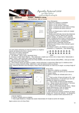 62
ARRAY Acesso – MODIFY> Array
Modo Simplificado: AR (via Teclado)
Array Retangular:
1- Seleciona o objetos ou entidades
2- Define o nº de linhas (rows) e
3- Define o nº de colunas ( columns)
4- Define a Distancia de centro entre as linhas.
5- Define a Distancia de centro entre as
colunas.
6- Define um ângulo para a matriz em relação
ao primeiro item.
7- Botões para definição manual das distancias
entre linhas e colunas. Observe que ao lado
existem botões, um deles o maior, podemos
definir a distância entre linhas e colunas atraves
de uma diagonal de um retangulo imaginário.
Os outros dois botões correspondem
respectivamente a definição manual das
distancias entre linhas e entre colunas a partir
de dois cliques.
Por Default a matriz em relação ao um plano
cartesiano o 1º quadrante – caso desejarmos
um outro plano indicamos os sinais de positivo ou negativo nos
valores da distancia de linha e colunas.
Para criar uma matriz retangular:
Acionamos o comando Array :
A – Por default – Abre a caixa Rectangle Array:
B –Clicamos o botão Select Objects - Para selecionar o objeto que iremos criar a nossa matriz. Selecionado o
objeto <Enter> para voltar para nossa caixa de dialogo.
C – Agora faremos a definição número de linhas (ROWS) e de colunas Colunas (COLLUMNS) , note que ao lado
mostra como ficará nossa matriz.
D – Para finalizar temos que definir os dados, iremos preencher o campo Row offset que é a distância entre
linhas e no campo Collumns offset definimos o valor da distancia entre as colunas.
Nota: Podemos adicionar uma inclinação a nossa matriz adicionando um valor de um angulo ao campo Angle of
Array.
Array Polar:
1- Seleciona o objetos ou entidades
2- Define o Centro do ponto que vai rotacionar
as nossas cópias.
3- Define o metodo de utilizado para criar o
array.
3.1 – Total number of items & Angle to fill – esse
metodo adicionamos o nº de items que iram ser
copiadas em ângulo de varedura.
3.2 – Total number of items & angle between
items – Nesse metodo adicionamos o nº de itens
e um valor do ângulo entre as cópias
3.3 – Angle to fill & Angle between items – Nesse
metodo adicionamos o valor do ângulo de
varedurra e o angulos entre as cópias.
4- Define Numeros de itens
5- Define Ângulo de varedura (imagine um leque
rotação anti- horário por default) – se desejamos
a rotação ro sentido horário adicionamos um
sinal de negativo.
6- Define o ângulo entre os objetos
7- Essa opção desativa a rotação das copias rotacionadas em função ao ponto de rotação.
Agora vamos criar um Array Polar:
 