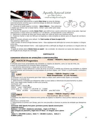 63
Acionamos o comando Array.
1 – Primeiramente selecionamos a opção Polar Array na caixa de dialogo,
automaticamente veremos que a caixa de dialogo se altera de retangular
para uma caixa array polar.
2 – Clicamos no botão superior à direita - Select Objects - Para selecionar
o objeto que iremos criar a nossa matriz. <Enter> para voltar para nossa
caixa de dialogo.
3 - Clicamos na sequencia o botão Center Point para definirmos o ponto central de nosso array polar, logo que
selecionamos o nosso centro as medidas X e Y se alteram, correspondendo a nova referencia.
4 - Definimos o numeros de itens que iremos copiar em volta do centro que clicamos acima.
5 – Podemos manter o valor de 360 que corresponde a volta completa ou alterar para um ângulo de varredura
diferente.
NOTE: O metodo utilizado como default foi Total number of items & angle to fill.
Mas podemos definir com:
-Total number of items & Angle between items – Esta opçãopermite definição do numero de objetos e o ângulo
entre eles.
Angle to fil & Angle between items – esta opção permite a definição do ângulo de varredura e o ângulo entre os
objetos.
A opção já setada abaixo Rotate items as copied – da a condição de rotacionar as copias dos objetos ou não
em função de seu ângulo de inclinação.
CAPITULO VI
COMANDOS BÁSICOS DE AFERIÇÕES E CONFIGURAÇÕES
MATCH Properties
Acesso – MODIFY> Match Properties
É utilizado para trocar propriedades das entidades ou objetos do desenho, como cor tipo de linha, etc.
A partir do acionamento do Comando Match properties:
1 –Inicialmente selecionamos o objeto que servirá de referencia .
2 – Selecionado a nossa referencia o cursor de torna um pincel, e medida que clicamos nas entidades ou objetos
automaticamente será atribuídas as propriedades do primeiro objeto, com <Enter> é confirmando o comando e
finalizado.
LIST
Acesso – TOOLS> Inquiry > List
Modo Simplificado: LI (via Teclado)
O comando List é uma ferramenta para listar todos os dados sobre determinado objeto ou entidade.
Acionamos o comando List:
1- Selecionamos a entidade que desejamos saber os seus dados e referencias de posicinamento no plano
WCS, seus dados serão listados na Barra de comando.
Command: LIST
Select objects: 1 found: P1
CIRCLE Layer: "CONTORNO"
center point, X= 4.9374 Y=-120.9738 Z= 0.0000
radius 30.0000 circumference 188.4956 area 2827.4334
P1
DIST
Acesso – TOOLS> Inquiry > Dist
Modo Simplificado: DI (via Teclado)
O comando Dist determina a distancia entre pontos de objetos no desenho e seus pontos relativos ao plano
vigente.
Acionamos o comando Dist:
1- Selecionamos os pontos com Osnap, para ter uma precisão e clicamos os pontos da entidade que desejamos
“medir”.
Command: DIST Specify first point: (primeiro ponto) Specify second point:
(segundo ponto)
Distance = 117.4319=(distância calculada), Angle in XY Plane =
336=(Angulo do planoXY), Angle from XY Plane = 0=Angulo com o plano
XY)
Delta X = 106.8758=(valor), Delta Y = -48.6601=(valor), Delta Z =
0.0000=(valor)
 