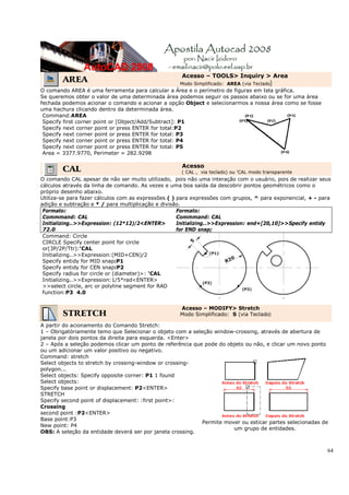 64
AREA
Acesso – TOOLS> Inquiry > Area
Modo Simplificado: AREA (via Teclado)
O comando AREA é uma ferramenta para calcular a Área e o perímetro de figuras em tela gráfica.
Se queremos obter o valor de uma determinada área podemos seguir os passos abaixo ou se for uma área
fechada podemos acionar o comando e acionar a opção Object e selecionarmos a nossa área como se fosse
uma hachura clicando dentro da determinada área.
Command:AREA
Specify first corner point or [Object/Add/Subtract]: P1
Specify next corner point or press ENTER for total:P2
Specify next corner point or press ENTER for total: P3
Specify next corner point or press ENTER for total: P4
Specify next corner point or press ENTER for total: P5
Area = 3377.9770, Perimeter = 282.9298
CAL Acesso
( CAL , via teclado) ou 'CAL modo transparente
O comando CAL apesar de não ser muito utilizado, pois não uma interação com o usuário, pois de realizar seus
cálculos através da linha de comando. As vezes e uma boa saída da descobrir pontos geométricos como o
próprio desenho abaixo.
Utiliza-se para fazer cálculos com as expressões ( ) para expressões com grupos, ^ para exponencial, + - para
adição e subtração e * / para multiplicação e divisão.
Formato:
Commmand: CAL
Initializing..>>Expression: (12*12)/2<ENTER>
72.0
Formato:
Commmand: CAL
Initializing..>>Expression: end+[20,10]>>Specify entidy
for END snap;
Command: Circle
CIRCLE Specify center point for circle
or(3P/2P/Ttr):'CAL
Initializing..>>Expression:(MID+CEN)/2
Specify entidy for MID snap:P1
Specify entidy for CEN snap:P2
Specify radius for circle or (diameter)>: 'CAL
Initializing..>>Expression:1/5*rad<ENTER>
>>select circle, arc or polyline segment for RAD
function:P3 4.0
STRETCH
Acesso – MODIFY> Stretch
Modo Simplificado: S (via Teclado)
A partir do acionamento do Comando Stretch:
1 – Obrigatóriamente temo que Selecionar o objeto com a seleção window-crossing, através de abertura de
janela por dois pontos da direita para esquerda. <Enter>
2 – Após a seleção podemos clicar um ponto de referência que pode do objeto ou não, e clicar um novo ponto
ou um adicionar um valor positivo ou negativo.
Command: stretch
Select objects to stretch by crossing-window or crossing-
polygon...
Select objects: Specify opposite corner: P1 1 found
Select objects:
Specify base point or displacement: P2<ENTER>
STRETCH
Specify second point of displacement: :first point>:
Crossing
second point :P2<ENTER>
Base point:P3
New point: P4
OBS: A seleção da entidade deverá ser por janela crossing.
Permite mover ou esticar partes selecionadas de
um grupo de entidades.
 