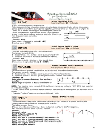 66
BREAK
Acesso – MODIFY> Break
Modo Simplificado: BR (via Teclado)
A partir do acionamento do Comando Break:
Podemos quebrar linhas, retangulos, circulos, etc. através de dois pontos clicados sobre o objeto, esses
pontos podem ser aleatórios ou em pontos especifícos, para isso temos que “forçar” com as funções do
Osnap, isto é, mesmo com as opções do Osnap ligadas, temos que
clicar o icone especifico ou atalho pelo teclado. Lembre-se para
arcos e circulos a orientação do sentido de leitura,faz diferença na
hora de quebrar esses elementos.
Formato:
Command: Break
Select objects: (Selecione os pontos P1 e P2)
Enter first point:<ENTER>
DIVIDE
Acesso – DRAW> Point > Divide
Modo Simplificado: DIV (via Teclado)
Divide as entidades em intervalos com medidas iguais.
Acionamos o comando Divide:
1 – Selecionamos a linha ou nosso objeto que queremos dividir.
2 – Entre com o número de divisões e confirme com <Enter>.
Command: DIV
Select object to divide :Selecione a linha que irá dividir
Enter number of segments or[block]: 8 <ENTER>
MEASURE
Acesso – DRAW> Point > Measure
Modo Simplificado: ME (via Teclado)
Permite dividir uma entidade com POINT ou blocos, com uma dimensão pré-determinada.
Acionamos o comando Measure:
1 – Selecionamos a linha ou nosso objeto que queremos “marcar” as distancias.
2 – Entre com o valor da distancia que desejamos inserir e confirme com <Enter>.
Command: ME
Select object to measure:Selecione a linha que insere
a medida
Specify length of segment or Block:: Comprimento 8
NOTA:- Para trabalhar com o comando Divide ou Measure temos que configurar POINT STYLE para poder ver
os pontos de marcação.
- O AutoCAD não divide ou insere a medida quebrando a entidade e sim marcar pontos que definem o local da
divisão.
- Para poder “capturar” os pontos, precisamos do Osnap – Node
SPLINE
Acesso – DRAW > Spline
Conjunto de uma ou mais curvas concordantes definidas por uma seqüência de pontos, editadas pela
tangente das curvas componentes ou pelos pontos externos.
Acionado o comando Spline:
Clicando em pontos seqencialmente, o Spline configurará para “curva ideal” em os pontos.
Para finalizar o comando temos a clicar 03 <enter>.
Formato:
Command: _spline
Specify first point or [Object]: P1
Specify next point: P2
Specify next point or [Close/Fit tolerance] <start tangent>: P3
Specify next point or [Close/Fit tolerance] <start tangent>: P4
Specify next point or [Close/Fit tolerance] <start tangent>:<enter>
Specify start tangent: <enter>
Specify end tangent: <enter>
P2
P1 P4
P3
 