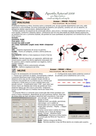 67
POLYLINE
Acesso – DRAW> Polyline
Modo Simplificado: PL (via Teclado)
O comando Polyline ou Pline, funciona como o comando Line, só que quando desenhamos com Line, cada
segmento e uma entidade, já numa construção de desenho com polyline, constitui em um só desenho, se
desejamos deletar alguma parte, deletamos todo ele.
Também podemos na sequencia de construção alterar, para arcos e formatar espessuras trabalhando com a
suas opções, conforme o desenho abaixo. Lembramos que há uma dificuldade de edição dessas espessuras,
se explodirmos com o comando Explode, ela perderá as suas qualidades de polylines e se transforma em uma
linha comum.
Formato:
Command: PLINE
From point: <P1>
Current line width is 0,00
Arc/ Close/ Halthwidth/ Length/ Undo/ Width <Endpointof
line>
Modos:
ARC – Desenha segmentos de arcos na polinha.
CLOSE – Fecha um polígono, unindo o último ponto ao
primeiro.
HALFWIDTH- Define a meia espessura inicial e final da
pline.
LENGTH- Permite desenhar um segmento ,definindo seu
comprimento a partir do último segmento executado (se
for positivo, terá o mesmo sentido e se negativo, terá o
sentido invertido.
UNDO – Defaz o último subcomando utilizado.
WIDTH – Define a espessura da linha.
MLINE
Acesso – DRAW > Mline
Modo Simplificado: ML (via Teclado)
A partir do acionamento do Comando Mline:
1 –Temos que confirmar os dados, normalmente o default
o autoCad desenhará duas linhas (standanrd) com a
distancia entre elas de 20 unidades (Scale=20.00) se
criarmos uma parede em m (metros por ex.) temos que
configurar o Scale para 0.15 que o padrão para uma
parede comum, A justification esta =TOP , quer dizer que
temos inserir as medidas das linhas da parede por fora ,
podemos definir por Zero que é uma linha imaginaria
central ou BOTTOM que é a medida interna da nossa linha
dupla.
2 – Configurando esses dados podemos construir
as paredes como trabalhamos com a line.
O comando Mline e o comando para construção dde linhas paralelas com
cores e traços complexos, dependendo do que queremos realizar. Esse tipo
de linhas pode ser bem util para o desenhos dem arquitetura, mas exige
uma atenção com as medidas que
deseja no final.
Podemos fazer sua edição, permitindo
interromper, unir e editar as
intersecções com a caixa de dialogo –
acesso pelo caminho – Modify → Object
→ Multiline.
Criamos novos tipos e estilos de linhas
multiplas com a caixa de dialogo –
acesso Format →Multiline Style.
Justification- Posiciona a linha mestra
de construção da Mline em Top,Zero e
Bottom.
Scale - Define a largura da Mline.
Style - Permite escolher o tipo de Mline dentro os criados pelo usuário.
 