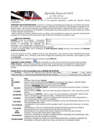 7
procura ser mais rápido traçando as com nº de pequenos segmentos e acaba por traçando círculos
“quadrados”).
COMANDO INPUTHISTORYMODE –Controla o conteúdo ea localização da exibição de uma história da entrada
do usuário, isto é, esse comando controla a acesso a repetição dos comandos e coordenadas via teclado ou via
Dinamic Input, isso se torna importante no trabalho dia-dia, por default o comando vem com o valor 15 o que
navega entre pontos absolutos na tela gráfica. É interessante trocar para valores 2 ou 8 para acesso dos valores
e textos digitados recentemente.
Assim a qualquer momento, podemos rever ou refazer uma coordenada ou acionar um comando recentemente
acionado com a seta para cima e para baixo seta na barra de comando ou do dinamic input.
LINHA DE COMANDO
PROMPT (Linha de comando) – Permanece
normalmente na parte inferior do programa
permite a visualização da digitação dos
comandos, como coordenadas e descrição dos
comandos e as respostas aos comandos feitos pelo AutoCAD.
A partir do autocad 2006, com a introdução do DYN (Dynamic Input) veremos mais adiante com Entrada
dinâmica de dados.
O uso do prompt se tornou obsoleto para os mais experientes, mais continua muito importante para quem
inicia em trabalhar com o AutoCad para melhor fixação das seqüências dos comandos e suas opções na linha
de command.
Para desabilitar ou reabilitar a linha de comando, digite CTRL+9.
COMANDO CLEAN SCREEN – Botão encontrado no canto inferior direito (View>Clean Sreen)ou digite
CTRL+0(zero) – Esse comando podemos visualizar todo o nosso projeto na tela gráfica retirados todos os
ícones e janelas acionados, podendo trabalhar com a tela aberta com menu pull down ou os atalhos pelo
teclado.
Teclas de F1 a F11 no teclado com a BARRA DE STATUS
Coordenadas F9 F7 F8 F10 F3 F11 F12 F6 LWT Paper Annotation lock Ctrl+0
F1 Help
F2 Carrega a tela de texto (Script).
F3/OSNAP Aciona o quadro Drafting Settings OSNAP (comandos de Ancoragem) e ON/OFF OSNAP
F4 Aciona a mesa digitalizadora (se houver)(Comando TABLET)
F5 Controla o ISOPLANE (Right/Left/Top) planos isométricos
F6/DYN
Ativa/Desativa DYNAMIC INPUT - nos fornece uma interface entrada de dados, comandos,
diretamente no cursor.
F7/GRID
Ativa /Desativa o GRID - Cria uma malha de pontos imaginários e não imprimíveis na tela
gráfica.
F8/ORTHO
Ativa/Desativa o ORTHO - Trava o cursor nos eixos ortogonais , permitindo realizar linhas
retas ou execução de comandos de edição mantendo-se no alinhamento.
F9/SNAP
Ativa /Desativa o SNAP - Permite um deslocamento ajustável do cursor, dependendo ou
não da marcação do Grid ligado ou desligado.
F10/Polar
Ativa /Desativa Polar Tracking (exibe as posições corrente das coordenadas Polares em uma
linha pontilhada(Linha Track)
F11/OTRACK
Ativa/Desativa Auto tracking (exibe projeções a partir de pontos de referencias de osnaps
ligados)
F12/DUCS
Ativa/Desativa - Permite um deslocamento ajustável através dos grips para ajustes e
dimensionamento em uma referencia fixa das faces dos blocos 3D.
LWT Ativa/Desativa o Line weight trace (exibe a espessura corrente pré determinada).
MODE Controla o uso do modo model space e paper space
Annotation
Controla a utilização de escalas em determinados comandos como dimension, text,
Leaders para uso nas viewports e layouts.
Coodernadas
Controla a posição do mouse em coordenadas absolutas e relativas, podendo ser
Acionadas ou não pelo status bar menu que esta ao do cadeado locked.
 