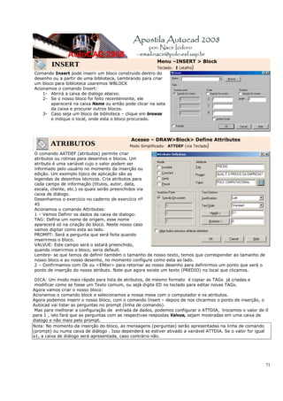 71
INSERT
Menu –INSERT > Block
Teclado: I (atalho)
Comando Insert pode inserir um bloco construido dentro do
desenho ou a partir de uma biblioteca, Lembrando para criar
um bloco para biblioteca usaremos WBLOCK
Acionamos o comando Insert:
1- Abrirá a caixa de dialogo abaixo.
2- Se o nosso bloco foi feito recentemente, ele
aparecerá na caixa Name ou então pode clicar na seta
da caixa e procurar outros blocos.
3- Caso seja um bloco de biblioteca – clique em browse
e indique o local, onde esta o bloco procurado.
ATRIBUTOS
Acesso – DRAW>Block> Define Attributes
Modo Simplificado: ATTDEF (via Teclado)
O comando AATDEF (atributos) permite criar
atributos ou rotinas para desenhos e blocos. Um
atributo é uma variável cujo o valor podem ser
informado pelo usuário no momento da inserção ou
edição. Um exemplo típico de aplicação são as
legendas de desenhos técnicos. Cria atributos para
cada campo de informação (títulos, autor, data,
escala, cliente, etc.) os quais serão preenchidos via
caixa de diálogo.
Desenhamos o exercício no caderno de exercício nº
45
Acionamos o comando Attributes:
1 – Vamos Definir os dados da caixa de dialogo:
TAG: Defina um nome de origem, esse nome
aparecerá só na criação do bloco. Neste nosso caso
vamos digitar como esta ao lado.
PROMPT: Será a pergunta que será feita quando
inserirmos o bloco.
VALVUE: Este campo será o estará preenchido,
quando inserirmos o bloco, seria default.
Lembre- se que temos de definir também o tamanho de nosso texto, temos que corresponder ao tamanho de
nosso bloco e ao nosso desenho, no momento configure como esta ao lado.
2 – Confirmamos com Ok ou <ENter> para retornar ao nosso desenho para definirmos um ponto que será o
ponto de inserção do nosso atributo. Note que agora existe um texto (PREDIO) no local que clicamos.
DICA: Um modo mais rápido para lista de atributos, de mesmo formato é copiar as TAGs já criadas e
modificar como se fosse um Texto comum, ou sejá digite ED no teclado para editar novas TAGs.
Agora vamos criar o nosso bloco:
Acionamos o comando block e selecionamos a nossa mesa com o computador e os atributos.
Agora podemos inserir o nosso bloco, com o comando Insert – depois de nos clicarmos o ponto de inserção, o
Autocad vai listar as perguntas no prompt (linha de comando).
Mas para melhorar a configuração de entrada de dados, podemos configurar o ATTDIA, trocamos o valor de 0
para 1 , isto fará que as perguntas com as respectivas respostas Valvue, sejam mostradas em uma caixa de
dialogo e não mais pelo prompt.
Nota: No momento da inserção do bloco, as mensagens (perguntas) serão apresentadas na linha de comando
(prompt) ou numa caixa de diálogo . Isso dependerá se estiver ativado a variável ATTDIA. Se o valor for igual
a1, a caixa de diálogo será apresentada, caso contrário não.
 