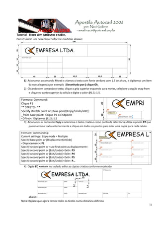 72
Tutorial   Bloco com Atributos e table. 
Construindo um desenho conforme medidas abaixo: 
 
1) Acionamos o comando Mtext e criamos o texto com fonte verdana com 1.5 de altura, e digitamos um item 
da nossa legenda por exemplo  (Desenhado por:) clique Ok. 
2) Clicando sem comando o texto, clique o grip superior esquerdo para mover, selecione a opção snap from  
e clique no canto superior da célula e digite o valor @1.5,‐1.5. 
Formato: Command: 
Clique P1 
** STRETCH ** 
Specify stretch point or [Base point/Copy/Undo/eXit]: 
_from Base point:  Clique P2 o Endpoint 
<Offset>:  Digitamos @1.5,‐1.5 
3) Acionamos o  comando Copy e selecione o texto criado e como ponto de referencia utilize o ponto P2 que 
posionamos o texto anteriormente e clique em todos os pontos para criar uma copia para cada celula.  
Formato: Command:Cp
Current settings:  Copy mode = Multiple 
Specify base point or [Displacement/mOde] 
<Displacement>: P2 
Specify second point or <use first point as displacement>: 
Specify second point or [Exit/Undo] <Exit>: P3 
Specify second point or [Exit/Undo] <Exit>: P4 
Specify second point or [Exit/Undo] <Exit>: P5 
Specify second point or [Exit/Undo] <Exit>: P… 
4) Digite ED <enter> no teclado edite as cópias criadas conforme mostrado 
abaixo:  
Nota: Repare que agora temos todos os textos numa distancia definida 
 