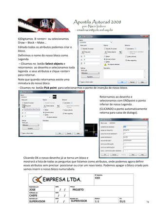 74
 
6)Digitamos  B <enter>  ou selecionamos 
Draw – Block – Make... 
Editado todos os atributos podemos criar o 
bloco.  
Definimos o nome do nosso bloco como 
Legenda 
 – Clicamos no  botão Select objects e 
retornamos  ao desenho e selecionamos toda 
legenda  e seus atributos e clique <enter> 
para retornar. 
Note que quando retornamos existe uma 
miniatura do nosso bloco.  
‐ Clicamos no  botão Pick point  para selecionarmos o ponto de inserção de nosso bloco. 
 
Retornamos ao desenho e 
selecionamos com ENDpoint o ponto 
inferior de nossa Legenda . 
(CLICANDO o ponto automaticamente 
retorna para caixa de dialogo). 
 
 
 
 
Clicando OK o nosso desenho já se torna um bloco e 
mostrará a lista de todas as perguntas que listamos como atributos, onde podemos agora definir 
esses atributos sem precisar  posicionar ou criar um novo texto. Podemos apagar o bloco criado pois 
vamos inserir o nosso bloco numa tabela. 
 
 
 
 
 
 
 