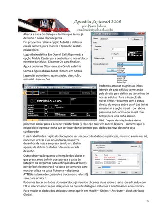 76
Aberta a caixa de dialogo – Confira que temos já 
definido o nosso bloco legenda . 
Em properties retire a opção AutoFit e defina a 
escala como 1, para manter o tamanho real do 
nosso bloco. 
Logo Abaixo defina Em Overall Cell Alignment: a 
opção Middle Center para centralizar o nosso bloco 
no meio da Celula.  Clicamos Ok para finalizar.  
Agora podemos Clicar em cada Celula e definir  
Como a figura abaixo dados comuns em nossas 
Legendas como itens, quantidades, descrição , 
material observações. 
Podemos arrastar os grips as linhas 
laterais de cada células começando 
pela direita para definir os tamanhos de 
nossas células.  Para a inserção de 
novas linhas – clicamos com o botão 
direito do mouse sobre os nº das linhas 
selecionar a opção insert  row  above 
para uma linha acima ou  insert row 
below para uma linha abaixo. 
OBS. Depois da criação de tabelas 
podemos copiar para a área de transferência (CTRL+c) e colar em outros layouts – somente que o 
nosso bloco legenda tenha que ser inserido novamente para dados do novo desenho seja 
configurado. 
E sse trabalho de criação do bloco pode ser um pouco trabalhoso a principio, mas isso é uma vez só, 
podemos utilizar esse nosso bloco em outros 
desenhos de nossa empresa, tendo o trabalho 
apenas de definir os dados referentes a cada 
desenho. 
Outra observação quanto a inserção dos blocos e 
que precisamos definir que apareça a caixa de 
listagem da perguntas para definição dos atributos  – 
por default ele mostrará na barra de comando para 
mostrar a lista na caixa flutuante – digitamos 
ATTDIA na barra de comando e trocamos o valor (0) 
zero para o valor 1.  
Podemos trocar os dados do nosso bloco já inserido clicamos duas sobre o texto  ou editando com 
ED, e selecionamos o que desejamos na caixa de dialogo e editamos e confirmamos com <enter>. 
Para mudar os dados dos atributos temos que ir em Modify – Object – Attribute – block Attribute 
Global. 
 