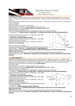 90
→A OPÇÃO BASELINE
A opção baseline segue os passos para criação de cotas de base, somente que não precisamos ter uma cota
inicial - somente ficar a atento quanto ao ponto de base – para isso devemos determinar um ponto de base a
partir da :
opção datum point que determina um outro ponto de base – selecionamos a opção e clicamos ou selecionamos
o novo ponto base.
Command: QDIM
Associative dimension priority = Intersection
Select geometry to dimension: Specify opposite corner: 9 found
Select geometry to dimension:Selecionando por window de P1 á P2
Specify dimension line position, or
[Continuous/Staggered/Baseline/Ordinate/Radius/Diameter/datumPoint/Edit/seTtings
] < Staggered >:E (Selecionamos a opção EDIT e editamos retirando os pontos desnecessários)
Indicate dimension point to remove, or [Add/eXit] <eXit>:P3
One dimension point removed
... cliclamos os pontos desnecessários
Indicate dimension point to remove, or [Add/eXit] <eXit>:P9
One dimension point removed
Indicate dimension point to remove, or [Add/eXit] <eXit>:X
(<enter> ou x para exit)
Specify dimension line position, or
[Continuous/Staggered/Baseline/Ordinate/Radius/Diameter/datumPoint
/Edit/seTtings] < Staggered >:B(Selecionamos a opção Baseline)
Select new datum point: (Selecionamos agora a opção datum point para um novo ponto base)
(CEnter point em P10)
Specify dimension line position, or [Continuous/Staggered/Baseline/Ordinate/ Radius/Diameter/ d
atumPoint/Edit/seTtings]: (Definimos a posição da cota arrastando o mouse e clicando um ponto parta
fixação).
→A OPÇÃO ORDINATE
Seguindo o formato de seleção e edição dos pontos podemos fazer a cotagem por ordinate – somente que da
mesma forma da baseline temos que determinar o ponto base ou no caso da ordinate o ponto (0,0) – sendo que
agora não precisamos utilizar o comando UCS para determinar o ponto (0,0) que usamos para a Dimension
Ordinate o ponto será determina utilizando a opção datum point .
Command: QDIM
Select geometry to dimension: Specify opposite corner: 9 found
Select geometry to dimension:Selecionando por window de P1 á P2 <ENTER>
Specify dimension line position, or
[Continuous/Staggered/Baseline/Ordinate/Radius/Diameter/datumPoint/Edit/seTtings
] < Baseline >:E (Selecionamos a opção EDIT e editamos retirando os pontos desnecessários)
Indicate dimension point to remove, or [Add/eXit] <eXit>:P3
One dimension point removed
... cliclamos os pontos desnecessários
Indicate dimension point to remove, or [Add/eXit] <eXit>:P9
One dimension point removed
Indicate dimension point to remove, or [Add/eXit] <eXit>:X
(<enter> ou x para exit)
Specify dimension line position, or
[Continuous/Staggered/Baseline/Ordinate/Radius/Diameter/datu
mPoint/Edit/seTtings
] < Baseline >:B(Selecionamos a opção Ordinate)
Select new datum point: (Selecionamos agora a opção datum point para um novo ponto base)
(END point em P10)
Specify dimension line position, or [Continuous/Staggered/Baseline/Ordinate/ Radius/Diameter/
datumPoint/Edit/seTtings]: (Definimos a posição da cota arrastando o mouse e clicando um ponto parta
fixação).
 