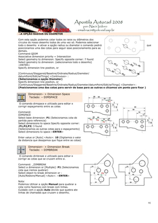 91
→A OPÇÃO RADIUS OU DIAMETER
Com esta opção podemos cotar todos os raios ou diâmetros dos
círculos do nosso desenho todos de uma vez só. Podemos selecionar
todo o desenho e ativar a opção radius ou diameter o comando pedirá que
posicionamos uma das cotas para seguir esse posicionamento para as
demais.
Command:QDIM
Associative dimension priority = Intersection
Select geometry to dimension: Specify opposite corner: 7 found
Select geometry to dimension: (selecionamos todo o desenho)
<ENTER>
Specify dimension line position, or
[Continuous/Staggered/Baseline/Ordinate/Radius/Diameter/
datumPoint/Edit/seTtings] <Continuous> :
(Selecionamos a opção Diameter)
Specify dimension line position, or
[Continuous/Staggered/Baseline/Ordinate/Radius/Diameter/datumPoint/Edit/seTtings] <Diameter>:
(Posicionamos uma das cotas para servir de base para as outras e clicamos um ponto para fixar )
Dimension– > Dimension Space
Teclado: – DIMSPACE
O comando dimspace e utilizado para editar e
corrigir espaçamento entre as cotas
Command:
DIMSPACE
Select base dimension: P1 (Selecionamos cota de
partida para referencia)
Select dimensions to space:Specify opposite corner:
(P1,P2,P3) 3 found
(Selecionamos as outras cotas para o espaçamento)
Select dimensions to space:<ENTER>
Enter value or [Auto] <Auto>: 10 (Digitamos o valor
da distancia que desajamos que fique entre as cotas)
Dimension– > Dimension Break
Teclado: – DIMBREAK
O comando dimbreak e utilizado para editar e
corrigir as cotas que se cruzam entre si.
Command: _DIMBREAK
Select a dimension or [Multiple]: P1 (Selecionamos
cota que iremos quebrar)
Select object to break dimension or :
[Auto/Restore/Manual] <Auto>: <ENTER>
Nota:
Podemos Utilizar a opção Manual para quebrar a
cota como fazemos com break com linhas.
Cuidado com o apção Auto devido que quebra ate
linhas de chamadas que cruzam o desenho.
 