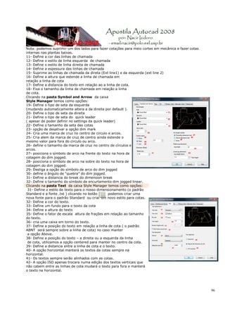 96
Nota: podemos suprimir um dos lados para fazer cotações para meio cortes em mecânica e fazer cotas
internas nas plantas baixas.
11- Define a cor das linhas de chamada
12- Define o estilo de linha esquerda de chamada
13- Define o estilo de linha direita de chamada
14- Define a espessura das linhas de chamada
15- Suprime as linhas de chamada da direta (Ext line1) e da esquerda (ext line 2)
16- Define a altura que estende a linha de chamada em
relação a linha de cota
17- Define a distancia do texto em relação ao a linha de cota.
18- Fixa o tamanho da linha de chamada em relação a linha
de cota.
Clicando na pasta Symbol and Arrow da caixa
Style Manager temos como opções:
19- Define o tipo de seta da esquerda
(mudando automaticamente altera a da direita por default ).
20- Define o tipo de seta da direita
21- Define o tipo de seta do quick leader
( apesar de poder definir no settings da quick leader)
22- Define o tamanho da seta das cotas
23- opção de desativar a opção dim mark
24- Cria uma marca de cruz no centro de circulo e arcos.
25- Cria alem da marca de cruz de centro ainda estende o
mesmo valor para fora do circulo ou arco.
26- define o tamanho da marca de cruz no centro de círculos e
arcos.
27- posiciona o símbolo de arco na frente do texto na hora de
cotagem do dim jogged.
28- posiciona o símbolo de arco na sobre do texto na hora de
cotagem do dim jogged.
29- Desliga a opção do símbolo de arco do dim jogged
30- define o ângulo de “quebra” do dim jogged.
31- Define a distancia do break do dimension break
32- Define o tamanho do símbolo de encurtamento dim jogged linear.
Clicando na pasta Text da caixa Style Manager temos como opções:
31- Define o estilo de texto para o nosso dimensionamento (o padrão
Standard e a fonte .txt ) clicando no botão podemos criar uma
nova fonte para o padrão Standard ou criar um novo estilo para cotas.
32- Define a cor do texto.
33- Define um fundo para o texto da cota
34- Define a altura do texto
35- Define o fator de escala altura de frações em relação ao tamanho
do texto.
36- cria uma caixa em torno do texto.
37- Define a posição do texto em relação a linha de cota ( o padrão
ABNT será sempre sobre a linha de cota) no caso manter
a opção Above.
38- Define a posição do texto – a direita ou a esquerda da linha
de cota, utilizamos a opção centered para manter no centro da cota.
39- Define a distancia entre a linha de cota e o texto.
40- A opção horizontal manterá os textos da cotas sempre na
horizontal.
41- Os textos sempre serão alinhados com as cotas.
42- A opção ISO apenas trocara numa edição dos textos verticais que
não cabem entre as linhas de cota mudará o texto para fora e manterá
o texto na horizontal.
 