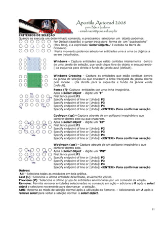 11
CRITÉRIOS DE SELEÇÃO
Quando se executa um determinado comando, e precisamos selecionar um objeto podemos:
Por Default (padrão) o cursor troca para forma de um “quadradinho”
(Pick Box), e a expressão ‘Select Objects..’ é exibida na Barra de
Comando.
Neste momento podemos selecionar entidades uma a uma os objetos a
serem trabalhados.
Windows - Captura entidades que estão contidas inteiramente dentro
de uma janela de seleção, que você clique fora do objeto e enquadrando-
( da esquerda para direita e fundo da janela azul (default).
Windows Crossing – Captura as entidades que estão contidas dentro
da janela de seleção ou que cruzarem a linha tracejada da janela aberta
pelo mouse . (da direita para a esquerda e fundo da janela verde
(default).
Fence (f)- Captura entidades por uma linha imaginária.
Após o Select Object - digite um “F”
First fence point:P1
Specify endpoint of line or [Undo]: P2
Specify endpoint of line or [Undo]: P3
Specify endpoint of line or [Undo]: P4
Specify endpoint of line or [Undo]: <ENTER> Para confirmar seleção
Cpolygon (cp) - Captura através de um polígono imaginário o que
contiver dentro dele ou que cruzarem.
Após o Select Object - digite um “CP”
First fence point:P1
Specify endpoint of line or [Undo]: P2
Specify endpoint of line or [Undo]: P3
Specify endpoint of line or [Undo]: P4
Specify endpoint of line or [Undo]: <ENTER> Para confirmar seleção
Wpolygon (wp) - Captura através de um polígono imaginário o que
contiver dentro dele.
Após o Select Object - digite um “WP”
First fence point:P1
Specify endpoint of line or [Undo]: P2
Specify endpoint of line or [Undo]: P3
Specify endpoint of line or [Undo]: P4
Specify endpoint of line or [Undo]: <ENTER> Para confirmar seleção
Outros:
All - Seleciona todas as entidades em tela gráfica.
Last (L): Seleciona a última entidade desenhada, atualmente visível.
Previous (P): Seleciona o último grupo de entidades selecionadas por um comando de edição.
Remove: Permite remover entidades selecionadas no comando em ação – adicione o R após o select
object e selecione novamente para desmarcar a seleção.
ADD: Retorna ao modo de seleção normal após a utilização do Remove. – Adicionando um A após o
remove select para voltar a seleção normal o select object.
 