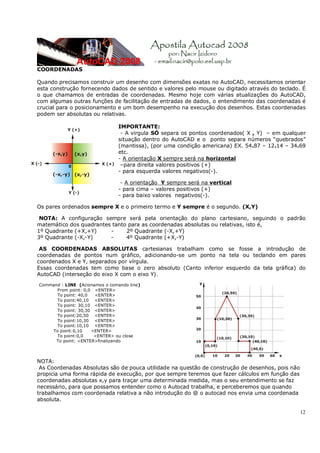 12
COORDENADAS
Quando precisamos construir um desenho com dimensões exatas no AutoCAD, necessitamos orientar
esta construção fornecendo dados de sentido e valores pelo mouse ou digitado através do teclado. É
o que chamamos de entradas de coordenadas. Mesmo hoje com várias atualizações do AutoCAD,
com algumas outras funções de facilitação de entradas de dados, o entendimento das coordenadas é
crucial para o posicionamento e um bom desempenho na execução dos desenhos. Estas coordenadas
podem ser absolutas ou relativas.
IMPORTANTE:
- A virgula SÓ separa os pontos coordenados( X , Y) – em qualquer
situação dentro do AutoCAD e o ponto separa números “quebrados”
(mantissa), (por uma condição americana) EX. 54.87 – 12.14 – 34.69
etc.
- A orientação X sempre será na horizontal
–para direita valores positivos (+)
- para esquerda valores negativos(-).
- A orientação Y sempre será na vertical
- para cima – valores positivos (+)
- para baixo valores negativos(-).
Os pares ordenados sempre X e o primeiro termo e Y sempre é o segundo. (X,Y)
NOTA: A configuração sempre será pela orientação do plano cartesiano, seguindo o padrão
matemático dos quadrantes tanto para as coordenadas absolutas ou relativas, isto é,
1º Quadrante (+X,+Y) - 2º Quadrante (-X,+Y)
3º Quadrante (-X,-Y) - 4º Quadrante (+X,-Y)
AS COORDENADAS ABSOLUTAS cartesianas trabalham como se fosse a introdução de
coordenadas de pontos num gráfico, adicionando-se um ponto na tela ou teclando em pares
coordenados X e Y, separados por vírgula.
Essas coordenadas tem como base o zero absoluto (Canto inferior esquerdo da tela gráfica) do
AutoCAD (interseção do eixo X com o eixo Y).
Command : LINE (Acionamos o comando line)
From point: 0,0 <ENTER>
To point: 40,0 <ENTER>
To point:40,10 <ENTER>
To point: 30,10 <ENTER>
To point: 30,30 <ENTER>
To point:20,50 <ENTER>
To point:10,30 <ENTER>
To point:10,10 <ENTER>
To point:0,10 <ENTER>
To point:0,0 <ENTER> ou close
To point: <ENTER>finalizando
NOTA:
As Coordenadas Absolutas são de pouca utilidade na questão de construção de desenhos, pois não
propicia uma forma rápida de execução, por que sempre teremos que fazer cálculos em função das
coordenadas absolutas x,y para traçar uma determinada medida, mas o seu entendimento se faz
necessário, para que possamos entender como o Autocad trabalha, e perceberemos que quando
trabalhamos com coordenada relativa a não introdução do @ o autocad nos envia uma coordenada
absoluta.
 