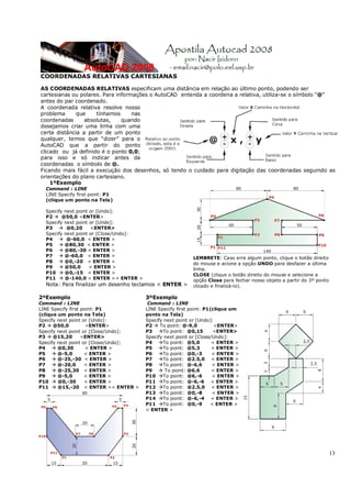 13
COORDENADAS RELATIVAS CARTESIANAS
AS COORDENADAS RELATIVAS especificam uma distância em relação ao último ponto, podendo ser
cartesianas ou polares. Para informações o AutoCAD entenda a coordena a relativa, utiliza-se o símbolo “@”
antes do par coordenado.
A coordenada relativa resolve nosso
problema que tínhamos nas
coordenadas absolutas, quando
desejamos criar uma linha com uma
certa distância a partir de um ponto
qualquer, temos que “dizer” para o
AutoCAD que a partir do ponto
clicado ou já definido é o ponto 0,0;
para isso e só indicar antes da
coordenadas o símbolo de @.
Ficando mais fácil a execução dos desenhos, só tendo o cuidado para digitação das coordenadas seguindo as
orientações do plano cartesiano.
1ºExemplo
Command : LINE
LINE Specify first point: P1
(clique um ponto na Tela)
Specify next point or [Undo]:
P2 Æ @50,0 <ENTER>
Specify next point or [Undo]:
P3 Æ @0,20 <ENTER>
Specify next point or [Close/Undo]:
P4 Æ @-60,0 < ENTER >
P5 Æ @80,30 < ENTER >
P6 Æ @80,-30 < ENTER >
P7 Æ @-60,0 < ENTER >
P8 Æ @0,-20 < ENTER >
P9 Æ @50,0 < ENTER >
P10 Æ @0,-15 < ENTER >
P11 Æ @-140,0 < ENTER >< ENTER >
Nota: Para finalizar um desenho teclamos < ENTER >
LEMBRETE: Caso erre algum ponto, clique o botão direito
do mouse e acione a opção UNDO para desfazer a última
linha.
CLOSE (clique o botão direito do mouse e selecione a
opção Close para fechar nosso objeto a partir do 3º ponto
clicado e finalizá-lo).
2ºExemplo
Command : LINE
LINE Specify first point: P1
(clique um ponto na Tela)
Specify next point or [Undo]:
P2 Æ @50,0 <ENTER>
Specify next point or [Close/Undo]:
P3 Æ @15,20 <ENTER>
Specify next point or [Close/Undo]:
P4 Æ @0,30 < ENTER >
P5 Æ @-5,0 < ENTER >
P6 Æ @-25,-30 < ENTER >
P7 Æ @-20,0 < ENTER >
P8 Æ @-25,30 < ENTER >
P9 Æ @-5,0 < ENTER >
P10 Æ @0,-30 < ENTER >
P11 Æ @15,-20 < ENTER >< ENTER >
3ºExemplo
Command : LINE
LINE Specify first point: P1(clique um
ponto na Tela)
Specify next point or [Undo]:
P2 Æ To point: @-9,0 <ENTER>
P3 ÆTo point: @0,15 <ENTER>
Specify next point or [Close/Undo]:
P4 ÆTo point: @5,0 < ENTER >
P5 ÆTo point: @5,3 < ENTER >
P6 ÆTo point: @0,-3 < ENTER >
P7 ÆTo point: @2.5,0 < ENTER >
P8 ÆTo point: @-6,6 < ENTER >
P9 Æ To point: @6,6 < ENTER >
P10 ÆTo point: @6,-6 < ENTER >
P11 ÆTo point: @-6,-6 < ENTER >
P12 ÆTo point: @2.5,0 < ENTER >
P13 ÆTo point: @0,-8 < ENTER >
P14 ÆTo point: @-6,-4 < ENTER >
P11 ÆTo point: @0,-9 < ENTER >
< ENTER >
 