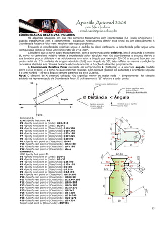 15
COORDENADAS RELATIVAS POLARES
Há algumas situações em que não somente trabalhamos com coordenadas X,Y (eixos ortogonais) –
quando trabalhamos com o comprimento diagonais necessitamos definir esta linha ou um deslocamento A
Coordenada Relativa Polar vem resolver este nosso problema.
Enquanto o coordenadas relativas segue o padrão do plano cartesiano, a coordenada polar segue uma
configuração como se fosse um transferidor de 0º a 360º.
Considere que a partir daqui trabalharemos com a coordenada polar relativa, isto é utilizando o símbolo
@, como na cartesiana relativa existe a coordenada polar absoluta mas não abordaremos o assunto devido a
sua também pouca utilidade – se adicionamos um valor e ângulo por exemplo 25<30 o autocad buscará um
ponto radial de 25 unidades da origem absoluta (0,0) num ângulo de 30º, isto reflete na mesma condição da
cartesiana absoluta em cálculos desnecessários desviando a função do desenho propriamente.
A Coordenada Relativa Polar necessita do comprimento L (distância) e a abertura angulo medido
entre o eixo 0(zero) e a linha na qual pretende realizar. Com Default (padrão do autocad) a orientação seguida
é a anti-horário – lê-se o ângulo sempre partindo do eixo 0(Zero).
Nota: O símbolo de < (menor) utilizado não significa menor ou maior nada - simplesmente foi símbolo
adotado na representação da Coordenada Polar. E utilizaremos o “@” relativo a cada ponto.
Command: L
LINE Specify first point: P1
P2 -Specify next point or [Undo]: @20<315
P3 -Specify next point or [Undo]: @25<0
P4 -Specify next point or [Close/Undo]: @10<300
P5 -Specify next point or [Close/Undo]: @10<240
P6 -Specify next point or [Close/Undo]: @25<180
P7 -Specify next point or [Close/Undo]: @20<225
P8 -Specify next point or [Close/Undo]: @20<90
P9 - Specify next point or [Close/Undo]: @4<0
P10 -Specify next point or [Close/Undo]: @5.6<90
P11 -Specify next point or [Close/Undo]: @4<180
P12 -Specify next point or [Close/Undo]: close
Command: L
LINE Specify first point:P1
P2 -Specify next point or [Undo]: @20<0
P3 -Specify next point or [Undo]: @5<30
P4 -Specify next point or [Close/Undo]: @25<90
P5 -Specify next point or [Close/Undo]: @15<120
P6 -Specify next point or [Close/Undo]: @5<90
P7 -Specify next point or [Close/Undo]: @6.5<0
P8 -Specify next point or [Close/Undo]: @2.5<90
P9 - Specify next point or [Close/Undo]: @6.5<180
P10 -Specify next point or [Close/Undo]: @8.8<60
P11 -Specify next point or [Close/Undo]: @22.46<180
P12 -Specify next point or [Close/Undo]: @8.8<300
P13 -Specify next point or [Close/Undo]: @6.5<180
P14 -Specify next point or [Close/Undo]: @2.5<270
P15 -Specify next point or [Close/Undo]: @6.5<0
P16 -Specify next point or [Close/Undo]: @5<270
P17 -Specify next point or [Close/Undo]: @15<240
P18 -Specify next point or [Close/Undo]: @25<270
P19 -Specify next point or [Close/Undo]: @5<330
Specify next point or [Close/Undo]:<ENTER>
 