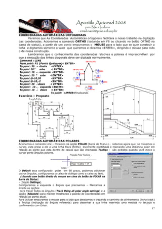 17
COORDENADAS AUTOMÁTICAS ORTOGONAIS
Veremos que As Coordenadas Automáticas ortogonais facilitara o nosso trabalho na digitação
das coordenadas. Acionamos o comando ORTHO (teclando em F8 ou clicando no botão ORTHO na
barra de status), a partir de um ponto empurramos o MOUSE para o lado que se quer construir a
linha e digitamos somente o valor que queremos e clicamos <ENTER>, dirigindo o mouse para todo
o de nossa construção.
Lembramos que o conhecimento das coordenadas relativas e polares é imprescindível por
que a execução das linhas diagonais deve ser digitada normalmente.
Command : LINE
From point: P1 (Ponto Qualquer)< ENTER>
To point: 30 → direita <ENTER>
To point:10↑ sobe < ENTER>
To point: 10 ← esquerda <ENTER>
To point: 20 ↑ sobe <ENTER>
To point:@-10,20 <ENTER>
To point:@-10,-2 <ENTER>
To point: 20 ↓ desce < ENTER>
To point: 10 ← esquerda <ENTER>
To point: 10 ↓ desce < ENTER>
To point: <ENTER>finalizando
Exercício – Proposto
COORDENADAS AUTOMÁTICAS POLARES
Acionamos o comando Line – Clicamos na opção POLAR (barra de Status) - notamos agora que se movemos o
cursor, esta preso a ele a uma linha track (trilha) levemente pontilhada e marcando uma distancia polar em
relação ao ponto que esta dentro de caixas que são chamadas Tooltips - são exibidos quando você move o
cursor perto ângulos polares.
O Default esta configurado polar em 90 graus, podemos adicionar
outros ângulos, configuramos a caixa de diálogo como a caixa ao lado.
(clicando com botão direito do mouse em cima do botão de POLAR na
barra de Status)
- [Opção Settings].
Configuramos a esquerda o ângulo que precisamos – Marcamos a
direita as opções:
para traçar todos os ângulos (Track Using all polar angle settings) e a
opção (Absolute) para manter mostrando o padrão de coordenadas em
relação ao ponto atual.
Para utilizar empuramos o mouse para o lado que desejamos e traçando o caminho de alinhamento (linha track)
e Tooltip (indicação do ângulo referente) para desenhar a sua linha inserindo uma medida no teclado e
confirmando com Enter.
 