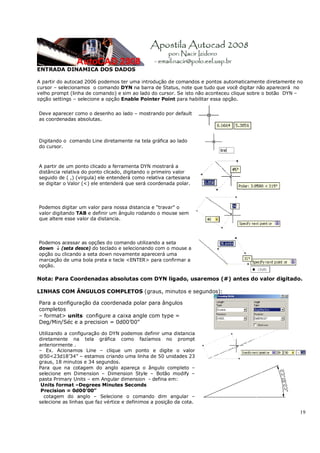 19
ENTRADA DINAMICA DOS DADOS
A partir do autocad 2006 podemos ter uma introdução de comandos e pontos automaticamente diretamente no
cursor – selecionamos o comando DYN na barra de Status, note que tudo que você digitar não aparecerá no
velho prompt (linha de comando) e sim ao lado do cursor. Se isto não aconteceu clique sobre o botão DYN –
opção settings – selecione a opção Enable Pointer Point para habilitar essa opção.
Deve aparecer como o desenho ao lado – mostrando por default
as coordenadas absolutas.
Digitando o comando Line diretamente na tela gráfica ao lado
do cursor.
A partir de um ponto clicado a ferramenta DYN mostrará a
distância relativa do ponto clicado, digitando o primeiro valor
seguido de ( ,) (virgula) ele entenderá como relativa cartesiana
se digitar o Valor (<) ele entenderá que será coordenada polar.
Podemos digitar um valor para nossa distancia e “travar” o
valor digitando TAB e definir um ângulo rodando o mouse sem
que altere esse valor da distancia.
Podemos acessar as opções do comando utilizando a seta
down ↓ (seta desce) do teclado e selecionando com o mouse a
opção ou clicando a seta down novamente aparecerá uma
marcação de uma bola preta e tecle <ENTER> para confirmar a
opção.
Nota: Para Coordenadas absolutas com DYN ligado, usaremos (#) antes do valor digitado.
LINHAS COM ÂNGULOS COMPLETOS (graus, minutos e segundos):
Para a configuração da coordenada polar para ângulos
completos
– format> units configure a caixa angle com type =
Deg/Min/Séc e a precision = 0d00’00”
Utilizando a configuração do DYN podemos definir uma distancia
diretamente na tela gráfica como fazíamos no prompt
anteriormente .
– Ex. Acionamos Line – clique um ponto e digite o valor
@50<23d18’34” – estamos criando uma linha de 50 unidades 23
graus, 18 minutos e 34 segundos.
Para que na cotagem do anglo apareça o ângulo completo –
selecione em Dimension – Dimension Style – Botão modify –
pasta Primary Units – em Angular dimension - defina em:
Units format –Degrees Minutes Seconds
Precision = 0d00’00”
cotagem do anglo – Selecione o comando dim angular –
selecione as linhas que faz vértice e definimos a posição da cota.
 